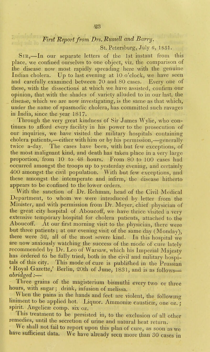 First Report from Drs. Russell and Barry. St. Petersburg, July 6, 1SS1. Sir,—In our separate letters of the 1st instant from this place, we confined ourselves to one object, viz. the comparison of the disease now most rapidly spreading here with the genuine Indian cholera. Up to last evening at 10 o'clock, we have seen and carefully examined between 70 and 80 cases. Every one of these, with the dissections at which we have assisted, confirm our opinion, that with the shades of variety alluded to in our last, the disease, which we are now investigating, is the same as that which, under the name of spasmodic cholera, has committed such ravages in India, since the year 1817. Through the very great kindness of Sir James Wylie, who con- tinues to afford every facility in his power to the prosecution of our inquiries, we have visited the military hospitals containing cholera patients,—either with him or by his permission,—generally twice a-day. The cases have been, with but few exceptions, of the most malignant kind, and death has taken place in a very large proportion, from 10 to 48 hours. From 80 to 100 cases had occurred amongst the troops up to yesterday evening, and certainly 400 amongst the civil population. With but few exceptions, and these amongst the intemperate and infirm, the disease hitherto appears to be confined to the lower orders. With the sanction of Dr. Rehman, head of the Civil Medical Department, to whom we were introduced by letter from the Minister, and with permission from Dr. Meyer, chief physician of the great city hospital of Aboucoff, we have thrice visited a very extensive temporary hospital for cholera patients, attached to the Aboucoff. At our first morning visit to the physician, there were but three patients; at our evening visit of the same day (Monday), there were 32, all of the most severe kind. In this hospital we are now anxiously watching the success of the mode of cure lately recommended by Dr. Leo of Warsaw, which his Imperial Majesty has ordered to be fully tried, both in the civil and military hospi- tals of this city. This mode of cure is published in the Prussian < Royal Gazette,' Berlin, 20th of June, 1831, and is as follows abridged:— Three grains of the magisterium bismuthi every two or three hours, with sugar; drink, infusion of melissa. When the pains in the hands and feet are violent, the following liniment to be applied hot. Liquor. Ammonise caustics, one oz. ; spirit. Angelicas comp. six oz. This treatment to be persisted in, to the exclusion of all other remedies, until the secretion of urine and natural heat return. We shall not fail to report upon this plan of cure, as soon as we have sufficient data. We have already seen more than 30 cases in