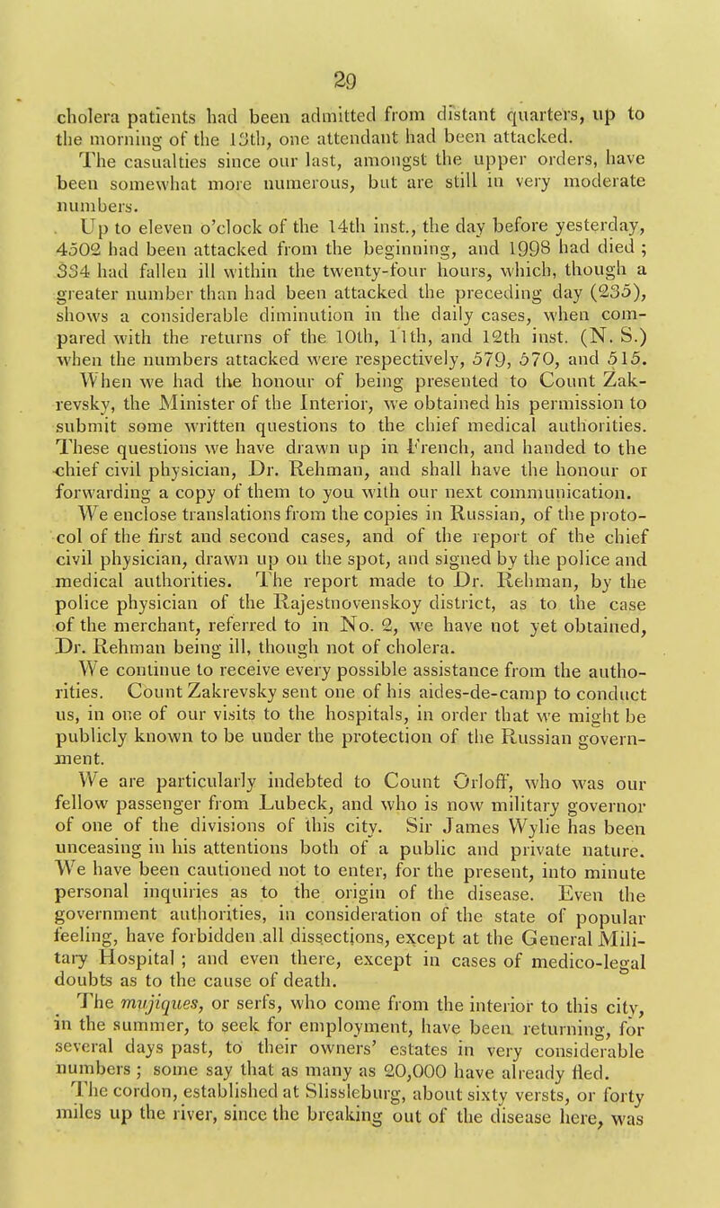 cholera patients had been admitted from distant quarters, up to the morning of the 13th, one attendant had been attacked. The casualties since our last, amongst the upper orders, have been somewhat more numerous, but are still in very moderate numbers. Up to eleven o'clock of the 14th inst., the day before yesterday, 4502 had been attacked from the beginning, and 1993 had died ; 334 had fallen ill within the twenty-four hours, which, though a greater number than had been attacked the preceding day (235), shows a considerable diminution in the daily cases, when com- pared with the returns of the 10th, l'lth, and 12th inst. (N. S.) when the numbers attacked were respectively, 579, 570, and 515. When we had the honour of being presented to Count Zak- revsky, the Minister of the Interior, we obtained his permission to submit some written questions to the chief medical authorities. These questions we have drawn up in French, and handed to the -chief civil physician, Dr. Rehman, and shall have the honour or forwarding a copy of them to you with our next communication. We enclose translations from the copies in Russian, of the proto- col of the first and second cases, and of the report of the chief civil physician, drawn up on the spot, and signed by the police and medical authorities. The report made to Dr. Rehman, by the police physician of the Rajestnovenskoy district, as to the case of the merchant, referred to in No. 2, we have not yet obtained, Dr. Rehman being ill, though not of cholera. We continue to receive every possible assistance from the autho- rities. Count Zakrevsky sent one of his aides-de-camp to conduct us, in one of our visits to the hospitals, in order that we might be publicly known to be under the protection of the Russian govern- ment. We are particularly indebted to Count Orloff, who was our fellow passenger from Lubeck, and who is now military governor of one of the divisions of this city. Sir James Wylie has been unceasing in his attentions both of a public and private nature. Wre have been cautioned not to enter, for the present, into minute personal inquiries as to the origin of the disease. Even the government authorities, in consideration of the state of popular feeling, have forbidden all dissections, except at the General Mili- tary Hospital ; and even there, except in cases of medico-legal doubts as to the cause of death. The mvjiques, or serfs, who come from the interior to this city, in the summer, to seek for employment, have been returning, for several days past, to their owners' estates in very considerable numbers ; some say that as many as 20,000 have already fled. The cordon, established at Slissleburg, about sixty versts, or forty miles up the river, since the breaking out of the disease here, was