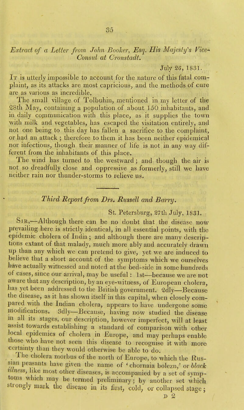 Extract of a Letter from John Booker, Esq. His Majesty's Vice* Consul at Cronstadt. July 26, 1831. It is utterly impossible to account for the nature of this fatal com- plaint, as its attacks are most capricious, and the methods of cure are as various as incredible. The small village of Tolbuhin, mentioned in my letter of the 28th May, containing a population of about 150 inhabitants, and in daily communication with this place, as it supplies the town with milk and vegetables, has escaped the visitation entirely, and not one being to this day has fallen a sacrifice to the complaint, or had an attack ; therefore to them it has been neither epidemical nor infectious, though their manner of life is not in any way dif- ferent from the inhabitants of this place. The wind has turned to the westward; and though the air is not so dreadfully close and oppressive as formerly, still we have neither rain nor thunder-storms to relieve us. Third Report from Drs. Russell and Barry. St. Petersburg, 2?th July, 1831. Sir,—Although there can be no doubt that the disease now prevailing here is strictly identical, in all essential points, with the epidemic cholera of India; and although there are many descrip- tions extant of that malady, much more ably and accurately drawn up than any which we can pretend to give, yet we are induced to believe that a short account of the symptoms which we ourselves have actually witnessed and noted at the bed-side in some hundreds of cases, since our arrival, may be useful: 1st—because we are not aware that any description, by an eye-witness, of European cholera, has yet been addressed to the British government. 2dly—Because the disease, as it has shown itself in this capital, when closely com- pared with the Indian cholera, appears to have undergone some modifications. 3dly—Because, having now studied the disease m all its stages, our description, however imperfect, will at least assist towards establishing a standard of comparison with other local epidemics of cholera in Europe, and may perhaps enable those who have not seen this disease to recognise it with more certainty than they would otherwise be able to do. The cholera morbus of the north of Europe, to which the Rus- sian peasants have given the name of 'chornaia bolezn,' or black illness, like most other diseases, is accompanied by a set of symp- toms which may be termed preliminary; by another set which strongly mark the disease in its first, cold, or collapsed stage; D 3