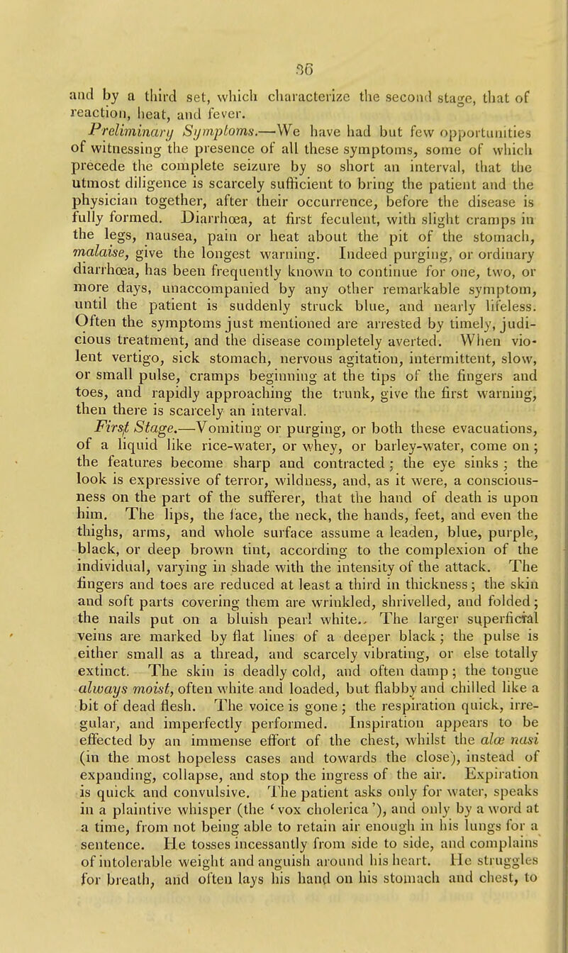 and by a third set, which characterize the second stagie, that of reaction, heat, and fever. Preliminary Symptoms.—We have had but few opportunities of witnessing the presence of all these symptoms, some of which precede the complete seizure by so short an interval, that the utmost diligence is scarcely sufficient to bring the patient and the physician together, after their occurrence, before the disease is fully formed. Diarrhoea, at first feculent, with slight cramps in the legs, nausea, pain or heat about the pit of the stomach, malaise, give the longest warning. Indeed purging, or ordinary diarrhoea, has been frequently known to continue for one, two, or more days, unaccompanied by any other remarkable symptom, until the patient is suddenly struck blue, and nearly lifeless. Often the symptoms just mentioned are arrested by timely, judi- cious treatment, and the disease completely averted. When vio- lent vertigo, sick stomach, nervous agitation, intermittent, slow, or small pulse, cramps beginning at the tips of the fingers and toes, and rapidly approaching the trunk, give the first warning, then there is scarcely an interval. Firsjt Stage.—Vomiting or purging, or both these evacuations, of a liquid like rice-water, or whey, or barley-water, come on ; the features become sharp and contracted ; the eye sinks ; the look is expressive of terror, wildness, and, as it were, a conscious- ness on the part of the sufferer, that the hand of death is upon him. The lips, the lace, the neck, the hands, feet, and even the thighs, arms, and whole surface assume a leaden, blue, purple, black, or deep brown tint, according to the complexion of the individual, varying in shade with the intensity of the attack. The fingers and toes are reduced at least a third in thickness; the skin and soft parts covering them are wrinkled, shrivelled, and folded; the nails put on a bluish pearl white.. The larger superficial veins are marked by flat lines of a deeper black; the pulse is either small as a thread, and scarcely vibrating, or else totally extinct. The skin is deadly cold, and often damp; the tongue always moist, often white and loaded, but flabby and chilled like a bit of dead flesh. The voice is gone ; the respiration quick, irre- gular, and imperfectly performed. Inspiration appears to be effected by an immense effort of the chest, whilst the alod nasi (in the most hopeless cases and towards the close), instead of expanding, collapse, and stop the ingress of the air. Expiration is quick and convulsive. The patient asks only for water, speaks in a plaintive whisper (the 'vox cholerica'), and only by a word at a time, from not being able to retain air enough in his lungs for a sentence. He tosses incessantly from side to side, and complains of intolerable weight and anguish around his heart. He struggles for breath, and often lays his hand on his stomach and chest, to