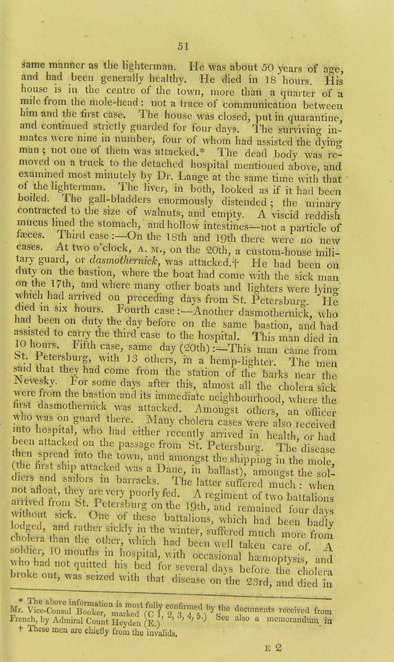 same manner as the lighterman. He was about 50 years of age, and had been generally healthy. He died in 18 hours. His house is in the centre of the town, more than a quarter of a mile from the mole-head : not a trace of communication between him and the first case. The house was closed, put in quarantine, and continued strictly guarded for four days. The surviving in- mates Were nine in number, four of whom had assisted the dyin«- man ; not one of them was attacked.* The dead body was re- moved on a truck to the detached hospital mentioned above, and examined most minutely by Dr. Lange at the same time with that of the lighterman. The liver, in both, looked as if it had been boiled. The gall-bladders enormously distended; the urinary contracted to the size of walnuts, and empty. A viscid reddish mucus lined the stomach, and hollow intestines—not a particle of fasces. Thud case :—On the 18th and lQth there were no new cases. At two o'clock, a. m., on the 20th, a custom-house mili- tary guard, or clasmothernick, was attacked.f He had been on duty on the bastion, where the boat had come with the sick man on the 17th, and where many other boats and lighters were lyino- which had arrived on preceding days from St. Petersburo- He died in six hours. Fourth case .--Another dasmothernick, who had been on duty the day before on the same bastion, and had assisted to cany the third case to the hospital. This man died in 10 hours. Fifth case, same day (20th) :_This man came from St Petersburg, with 13 others, in a hemp-lighter. The men said that they had come from the station of the barks near the JNevesky. For some days after this, almost all the cholera sick Mere from the bastion and its immediate neighbourhood, where the hist dasmothernick was attacked. Amongst others, an officer who was on guard there. Many cholera causes were also received nto hospital who had either recently arrived in health, or had been attacked on the passage from St. Petersburg. The disease hen spread into the town, and amongst the shipping in the mole he hrst slnp attacked was a Dane, in ballast^amongst 11^ .c s and sailors m barracks. The latter suffered much : when tm^tufl aP 7y,poorly ff A,regiment of two ; , V bt- Petersburg on the 19th, and remained four davs vi hout sick. One of these battalions, which had been badlv lodged, and rather sickly in the winter, suffered much more from cholera than the other, which had been well taken care of A «M* 10 months in hospital, with occasional hnpt sis and wfac.had not quitted h,s bed for several days before the choka broke out, was seized with that disease on die 23rd, and died in f ^S^^^^T^,^ ***** received f,m French, by Admiral Count Heydcn (E ) ' ' ? 0 &8B als° a mem°randmn in t These men aro chiefly from the invalids. E 2