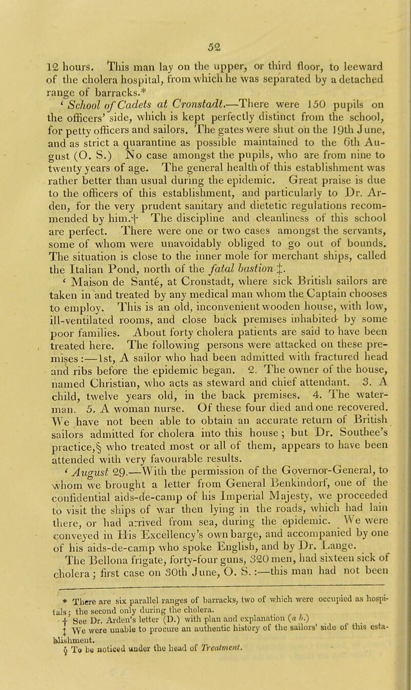 12 hours. This man lay on the upper, or third floor, to leeward of the cholera hospital, from which he was separated by a detached range of barracks.* ' School of Cadets at Cronstadt.—There were 150 pupils on the officers' side, which is kept perfectly distinct from the school, for petty officers and sailors. The gates were shut on the 19th June, and as strict a quarantine as possible maintained to the 6th Au- gust (O. S.) No case amongst the pupils, who are from nine to twenty years of age. The general health of this establishment was rather better than usual during the epidemic. Great praise is due to the officers of this establishment, and particularly to Dr. Ar- den, for the very prudent sanitary and dietetic regulations recom- mended by him.-f- The discipline and cleanliness of this school are perfect. There were one or two cases amongst the servants, some of whom were unavoidably obliged to go out of bounds. The situation is close to the inner mole for merchant ships, called the Italian Pond, north of the fatal bastion^. ' Maison de Sant6, at Cronstadt, where sick British sailors are taken in and treated by any medical man whom the Captain chooses to employ. This is an old, inconvenient wooden house, with low, ill-ventilated rooms, and close back premises inhabited by some poor families. About forty cholera patients are said to have been treated here. The following persons were attacked on these pre- mises :—1st, A sailor who had been admitted with fractured head and ribs before the epidemic began. 2. The owner of the house, named Christian, who acts as steward and chief attendant. 3. A child, twelve years old, in the back premises. 4. The water- man. 5. A woman nurse. Of these four died and one recovered. We have not been able to obtain an accurate return of British sailors admitted for cholera into this house; but Dr. Southee's practice,^ who treated most or all of them, appears to have been attended with very favourable results. ' August 29.—With the permission of the Governor-General, to whom we brought a letter from General Benkindorf, one of the confidential aids-de-camp of his Imperial Majesty, we proceeded to visit the ships of war then lying in the roads, which had lain there, or had arrived from sea, during the epidemic. W e were conveyed in His Excellency's own barge, and accompanied by one of his aids-de-camp who spoke English, and by Dr. Lange. The Bellona frigate, forty-four guns, 320 men, had sixteen sick of cholera; first case on 30th June, O. S.:—this man had not been * There are six parallel ranges of barracks, two of which were occupied as hospi- tals; the second only during the cholera. + See Dr. Ardun's letter (D.) with plan and explanation (a li.) I We were unable to procure an authentic history of the sailors' side of this esta- blishment. § To be noticed under the head of Treatment.