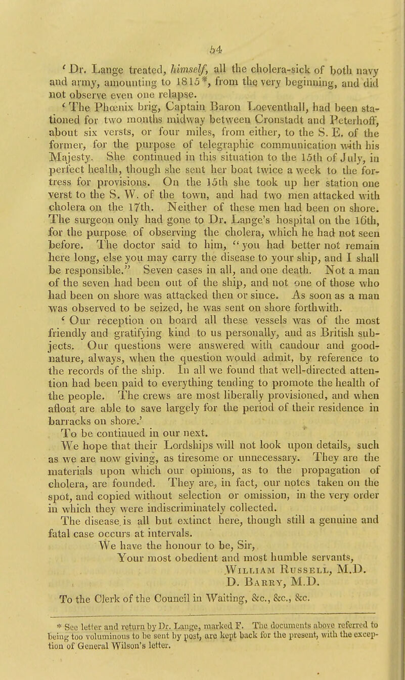 1 Dr. Lange treated, himself, all the cholera-sick of both navy and army, amounting to 1815*, from thq very beginning, and did not observe even one relapse. i The Phoenix brig, Captain Baron Loeventhall, had been sta- tioned for two months midway between Cronstadt and Peterhoff, about six versts, or four miles, from either, to the S. E. of the former, for the purpose of telegraphic communication with his Majesty. She continued in this situation to the 15th of July, in perfect health, though she sent her boat twice a week to the for- tress for provisions. On the 15th she took up her station one verst to the S. W. of the town, and had two men attacked with cholera on the 17th. Neither of these men had been on shore. The surgeon only had gone to Dr. JLange's hospital on the 16th, for the purpose of observing the cholera, which he had not seen before. The doctor said to him,  you had better not remain here long, else you may carry the disease to your ship, and I shall be responsible. Seven cases in all, and one death. Not a man of the seven had been out of the ship, and not one of those who had been on shore was attacked then or since. As soon as a man was observed to be seized, he was sent on shore forthwith. c Our reception on board all these vessels was of the most friendly and gratifying kind to us personally, and as British sub- jects. Our questions were answered with candour and good- nature, always, when the question would admit, by reference to the records of the ship. In all we found that well-directed atten- tion had been paid to everything tending to promote the health of the people. The crews are most liberally provisioned, and when afloat are able to save largely for the period of their residence in barracks on shore.' To be continued in our next. We hope that their Lordships will not look upon details, such as we are now giving, as tiresome or unnecessary. They are the materials upon which our opinions, as to the propagation of cholera, are founded. They are, in fact, our notes taken on the spot, and copied without selection or omission, in the very order in which they were indiscriminately collected. The disease, is all but extinct here, though still a genuine and fatal case occurs at intervals. We have the honour to be, Sir, Your most obedient and most humble servants, William Russell, M.D. D. Barry, M.D. To the Clerk of the Council in Waiting, &c., &c., &c. * See letter and return by Dr. Lange, marked F. The documents above referred to being too voluminous to be sent by post, are kept back for the present, with the excep- tion of General Wilson's letter.
