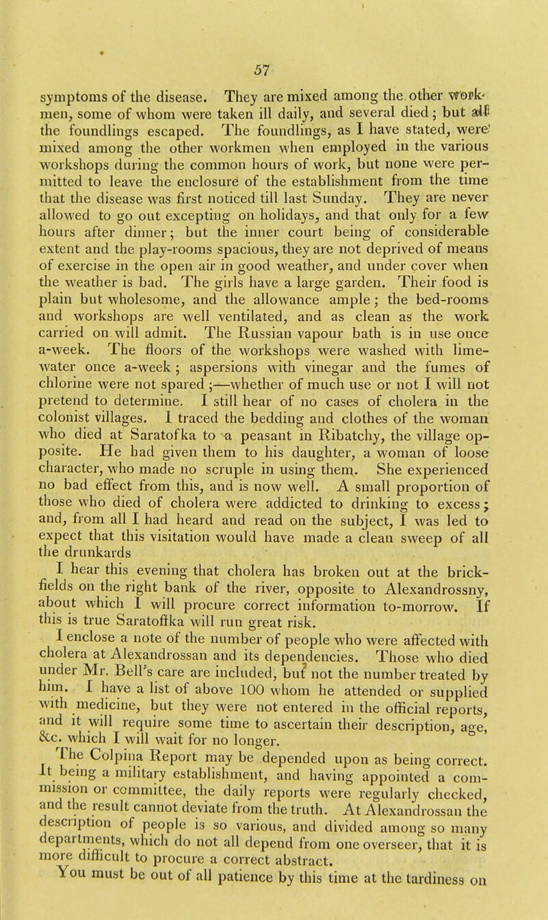 I 57 symptoms of the disease. They are mixed among the other work- men, some of whom were taken ill daily, and several died; but alfi the foundlings escaped. The foundlings, as I have stated, were: mixed among the other workmen when employed in the various workshops during the common hours of work, but none were per- mitted to leave the enclosure of the establishment from the time that the disease was first noticed till last Sunday. They are never allowed to go out excepting on holidays^ and that only for a few hours after dinner; but the inner court being of considerable extent and the play-rooms spacious, they are not deprived of means of exercise in the open air in good weather, and under cover when the weather is bad. The girls have a large garden. Their food is plain but wholesome, and the allowance ample; the bed-rooms and workshops are well ventilated, and as clean as the work carried on will admit. The Russian vapour bath is in use once a-week. The floors of the workshops were washed with lime- water once a-week; aspersions with vinegar and the fumes of chlorine were not spared ;—whether of much use or not I will not pretend to determine. I still hear of no cases of cholera in the colonist villages. 1 traced the bedding and clothes of the woman who died at Saratofka to a peasant in Ribatchy, the village op- posite. He bad given them to his daughter, a woman of loose character, who made no scruple in using them. She experienced no bad effect from this, and is now well. A small proportion of those who died of cholera were addicted to drinking to excess ; and, from all I had heard and read on the subject, I was led to expect that this visitation would have made a clean sweep of all the drunkards I hear this evening that cholera has broken out at the brick- fields on the right bank of the river, opposite to Alexandrossny, about which I will procure correct information to-morrow. If this is true Saratoftka will run great risk. I enclose a note of the number of people who were affected with cholera at Alexandrossan and its dependencies. Those who died under Mr. Bell's care are included, but* not the number treated by him. I have a list of above 100 whom he attended or supplied with medicine, but they were not entered in the official reports, and it will require some time to ascertain their description, aoe, &c. which I will wait for no longer. The Colpina Report may be depended upon as being correct. It being a military establishment, and having appointed a com- mission or committee, the daily reports were regularly checked, and the result cannot deviate from the truth. At Alexandrossan the description of people is so various, and divided among so many departments, which do not all depend from one overseer, that it is more difficult to procure a correct abstract. You must be out of all patience by this time at the tardiness on