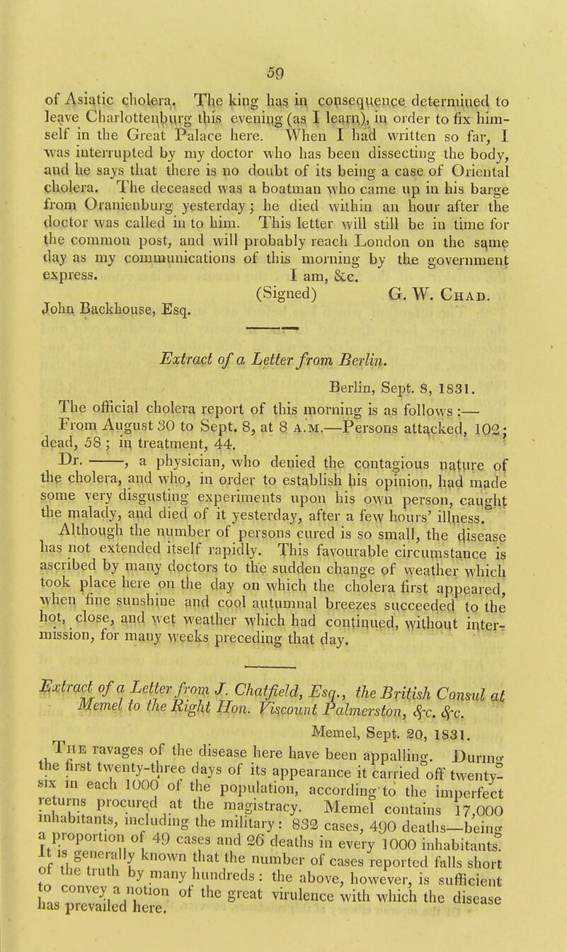 of Asiatic cholera. The king has in consequence determined to leave Charlottenbiirg this evening (as I learn), in order to fix him- self in the Great Palace here. When I had written so far, I was interrupted by my doctor who has been dissecting the body, and he says that there is no doubt of its being a case of Oriental cholera. The deceased was a boatman who came up in his barge from Oranienburg yesterday ; he died within an hour after the doctor was called in to him. This letter will still be in time for the common post, and will probably reach London on the same day as my communications of this morning by the government express. I am, &c. (Signed) G. W. Chad. John Backhouse, Esq. Extract of a Letter from Berlin. Berlin, Sept. S, 1831. The official cholera report of this morning is as follows :— From August 30 to Sept. 8, at 8 a.m.—Persons attacked, 102; dead, 58 : in treatment, 44. Dr. , a physician, who denied the contagious nature of the cholera, and who, in order to establish his opinion, had made some very disgusting experiments upon his own person, caught the malady, and died of it yesterday, after a few hours' illness. Although the number of persons cured is so small, the disease has not extended itself rapidly. This favourable circumstance is ascribed by many doctors to the sudden change of weather which took place here on the day on which the cholera first appeared, when fine sunshine and cool autumnal breezes succeeded to the hot, close, and wet weather which had continued, without inter- mission, for many weeks preceding that day. Extract of a Letter from J. Chatfield, Esq., the British Consul at Memel to the Right Hon. Viscount Falmerston, %c, ftq, Memel, Sept. 20, 1S31. The ravages of the disease here have been appalling. During the first twenty-three days of its appearance it carried off twenty- six m each 1000 of the population, according to the imperfect returns procured at the magistracy. Memel contains 17,000 inhabitants, including the military: 832 cases, 4Q0 deaths—bein- a proportion of 49 cases and 26 deaths in every 1000 inhabitants It is generally known that the number of cases reported falls short or tiie truth by many hundreds: the above, however, is sufficient teSrlS °f - grea-virulence with which the t,isease