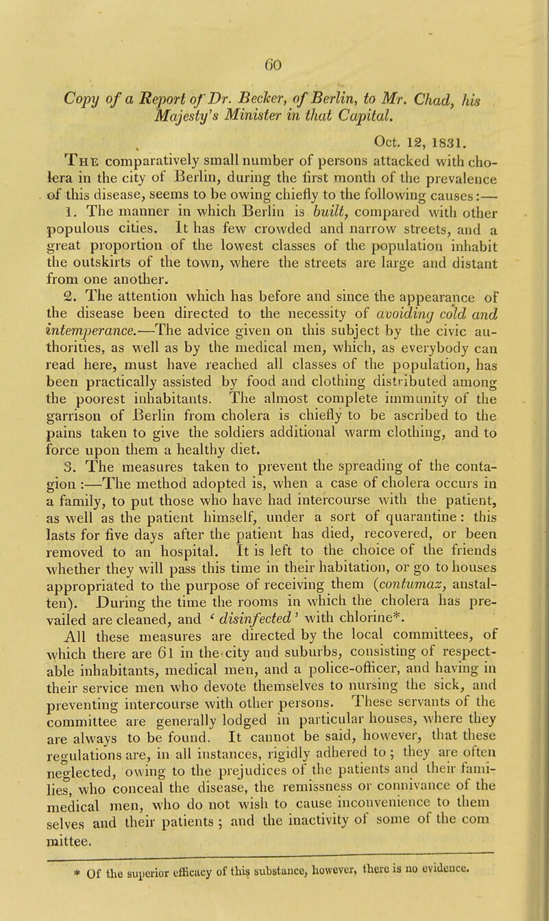 Copy of a Report of Dr. Becker, of Berlin, to Mr. Chad, his Majesty's Minister in that Capital. Oct. 12, 1831. The comparatively small number of persons attacked with cho- lera in the city of Berlin, during the first month of the prevalence of this disease, seems to be owing chiefly to the following causes:— 1. The manner in which Berlin is built, compared with other populous cities. It has few crowded and narrow streets, and a great proportion of the lowest classes of the population inhabit the outskirts of the town, where the streets are large and distant from one another. 2. The attention which has before and since the appearance of the disease been directed to the necessity of avoiding cold and intemperance.—The advice given on this subject by the civic au- thorities, as well as by the medical men, which, as everybody can read here, must have reached all classes of the population, has been practically assisted by food and clothing distributed among the poorest inhabitants. The almost complete immunity of the garrison of Berlin from cholera is chiefly to be ascribed to the pains taken to give the soldiers additional warm clothing, and to force upon them a healthy diet. 3. The measures taken to prevent the spreading of the conta- gion :—The method adopted is, when a case of cholera occurs in a family, to put those who have had intercourse with the patient, as well as the patient himself, under a sort of quarantine : this lasts for five days after the patient has died, recovered, or been removed to an hospital. It is left to the choice of the friends whether they will pass this time in their habitation, or go to houses appropriated to the purpose of receiving them (contumaz, anstal- ten). During the time the rooms in which the cholera has pre- vailed are cleaned, and ' disinfected ' with chlorine*. All these measures are directed by the local committees, of which there are 6l in the city and suburbs, consisting of respect- able inhabitants, medical men, and a police-officer, and having in their service men who devote themselves to nursing the sick, and preventing intercourse with other persons. These servants of the committee are generally lodged in particular houses, where they are always to be found. It cannot be said, however, that these regulations are, in all instances, rigidly adhered to; they are often neglected, owing to the prejudices of the patients and their fami- lies, who conceal the disease, the remissness or connivance of the medical men, who do not wish to cause inconvenience to them selves and their patients ; and the inactivity of some of the com mittee. * Of the superior efficacy of this substance, however, there is no evidence.