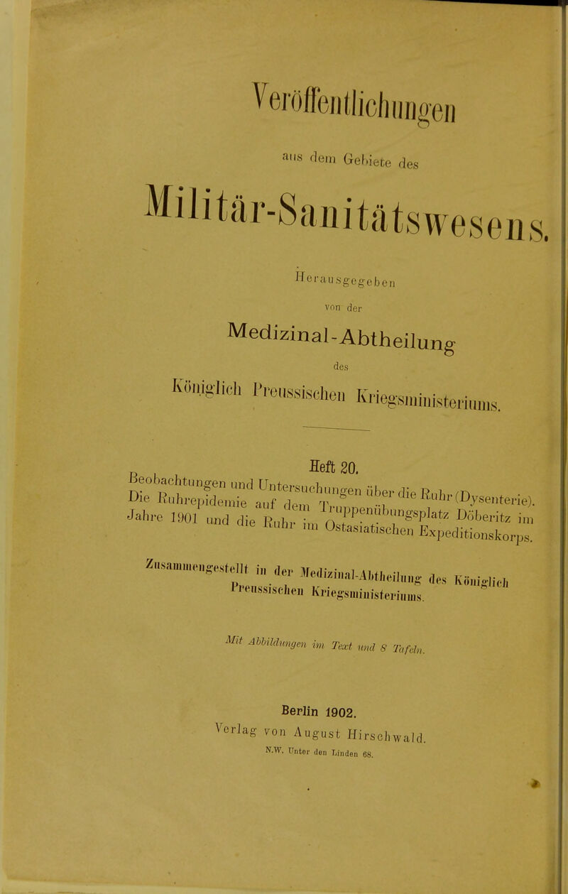 ans dem Gebiete d es Militär-Sauitätswes eiis. Herausgegeben von der Medizinal-Abtheilung des Königlich Freamschen Krieg,s„.i„isteri„n,,s. Beobachtungen und Untersuchungen über die Rubren Die Ruhrepidemie auf dem T,., -T '^' (Dysenterie). Jahre 1901 und die Rub, ^/^fP!''^™^!»^ Döberitz i„, cl.e Ruhr nn Ostas.atischen Expeditionskorps. ^-™e„,e..U f. d., Me„.,-,.u,,,eib„„ K»„i,„-,, Pi'enssischei, Kriegsniimsteriinns » AhUldungen im Text md S Tafdn. Berlin 1902. Vorlag fon August Hirschwald. N.W. Unter den T.inden 68.