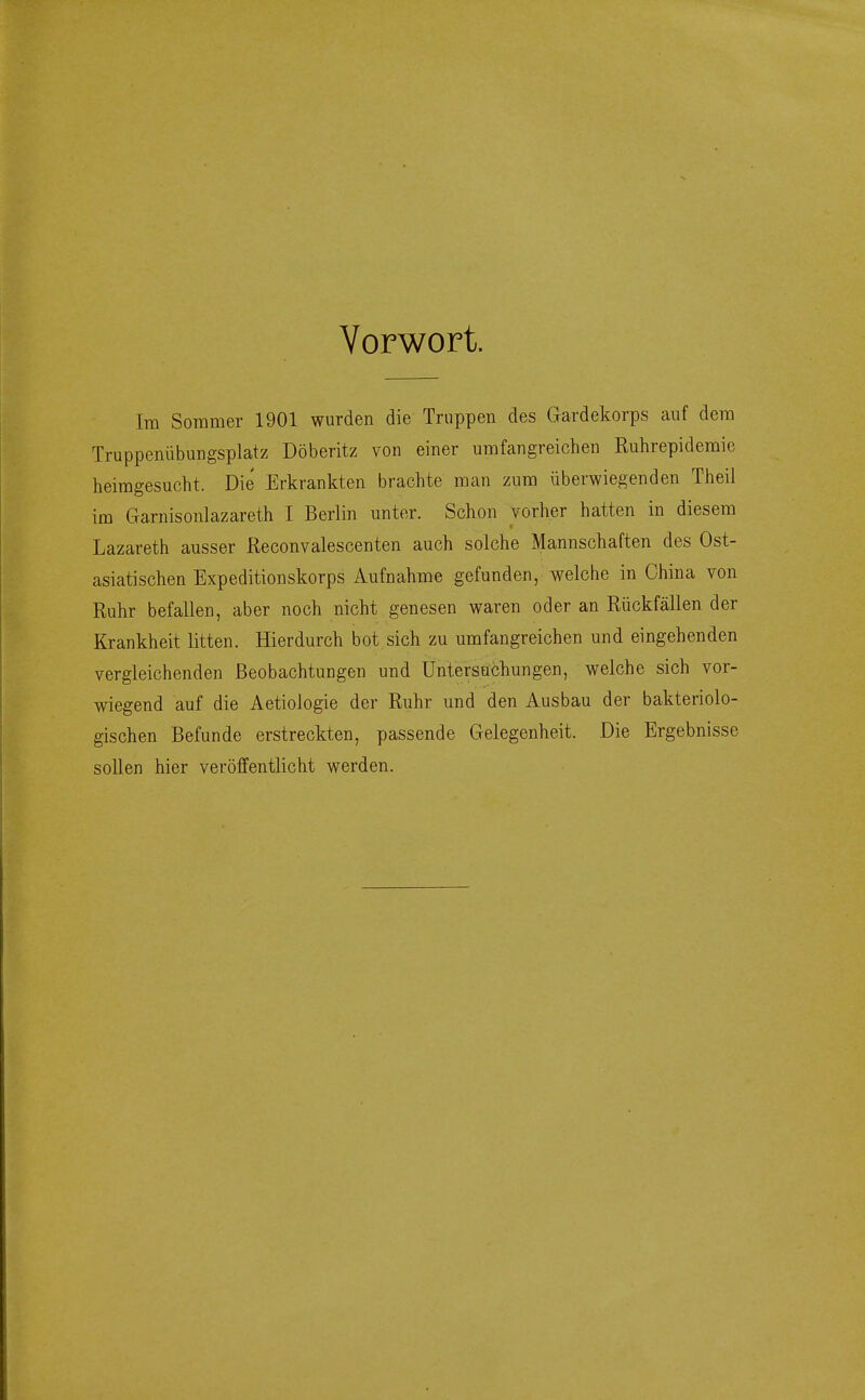 Vorwort. Im Sommer 1901 wurden die Truppen des Gardekorps auf dem Truppenübungsplatz Döberitz von einer umfangreichen Ruhrepidemie heimgesucht. Die Erkrankten brachte man zum überwiegenden Theil im Garnisonlazareth I Berlin unter. Schon vorher hatten in diesem Lazareth ausser ßeconvalescenten auch solche Mannschaften des Ost- asiatischen Expeditionskorps Aufnahme gefunden, welche in China von Ruhr befallen, aber noch nicht genesen waren oder an Rückfällen der Krankheit litten. Hierdurch bot sich zu umfangreichen und eingehenden vergleichenden Beobachtungen und Untersuchungen, welche sich vor- wiegend auf die Aetiologie der Ruhr und den Ausbau der bakteriolo- gischen Befunde erstreckten, passende Gelegenheit. Die Ergebnisse sollen hier veröffentlicht werden.