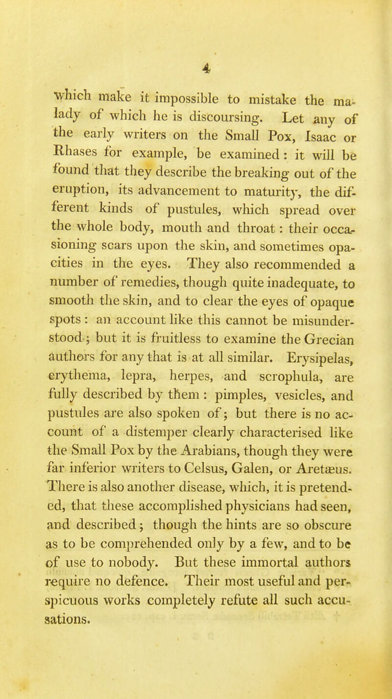 which make it impossible to mistake the ma- lady of which he is discoursing. Let any of the early writers on the Small Pox, Isaac or Rhases for example, be examined: it will be found that they describe the breaking out of the eruption, its advancement to maturity, the dif- ferent kinds of pustules, which spread over the whole body, mouth and throat: their occa?. sioning scars upon the skin, and sometimes opa- cities in the eyes. They also recommended a number of remedies, though quite inadequate, to smooth the skin, and to clear the eyes of opaque spots : an account like this cannot be misunder- stood-; but it is fruitless to examine the Grecian authors for any that is at all similar. Erysipelas, erythema, lepra, herpes, and scrophula, are fully described by them : pimples, vesicles, and pustules are also spoken of; but there is no ac- count of a distemper clearly characterised like the Small Pox by the Arabians, though they were far inferior writers to Celsus, Galen, or Aretseus. There is also another disease, which, it is pretend- ed, that these accomplished physicians had seen, and described; though the hints are so obscure as to be comprehended only by a few, and to be of use to nobody. But these immortal authors require no defence. Their most useful and per- spicuous works completely refute all such accu- sations.