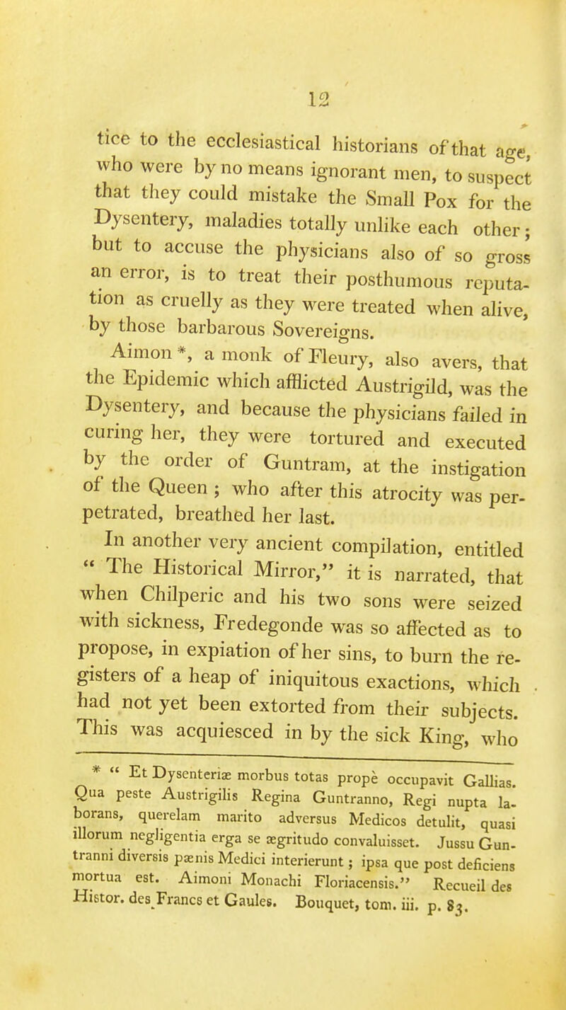 . ^4 tice to the ecclesiastical historians of that age, who were by no means ignorant men, to suspect that they could mistake the SmaU Pox for the Dysentery, maladies totally unlike each other; but to accuse the physicians also of so gross an error, is to treat their posthumous rcputa- tion as cruelly as they were treated when alive, by those barbarous Sovereigns. Aimon*, a monk ofFleury, also avers, that the Epidemic which afflicted Austrigild, was the Dysentery, and because the physicians failed in curing her, they were tortured and executed by the order of Guntram, at the instigation of the Queen ; who after this atrocity was per- petrated, breathed her last. In another very ancient compilation, entitled  The Historical Mirror, it is narrated, that when Chilperic and his two sons were seized with sickness, Predegonde was so affected as to propose, in expiation of her sins, to burn the re- gisters of a heap of iniquitous exactions, which . had not yet been extorted from their subjects. This was acquiesced in by the sick King, who *  Et Dysenterias morbus totas prope occupavit Gallias Qua peste Austrigilis Regina Guntranno, Regi nupta h. borans, querelam marito adversus Medicos detulit, quasi lUorum negJigentia erga se ^gritudo convaluisset. Jussu Gun- tranni diversis pasnis Medici interierunt; ipsa que post deficiens mortua est. Aimoni Monachi Floriacensis. Recueil des