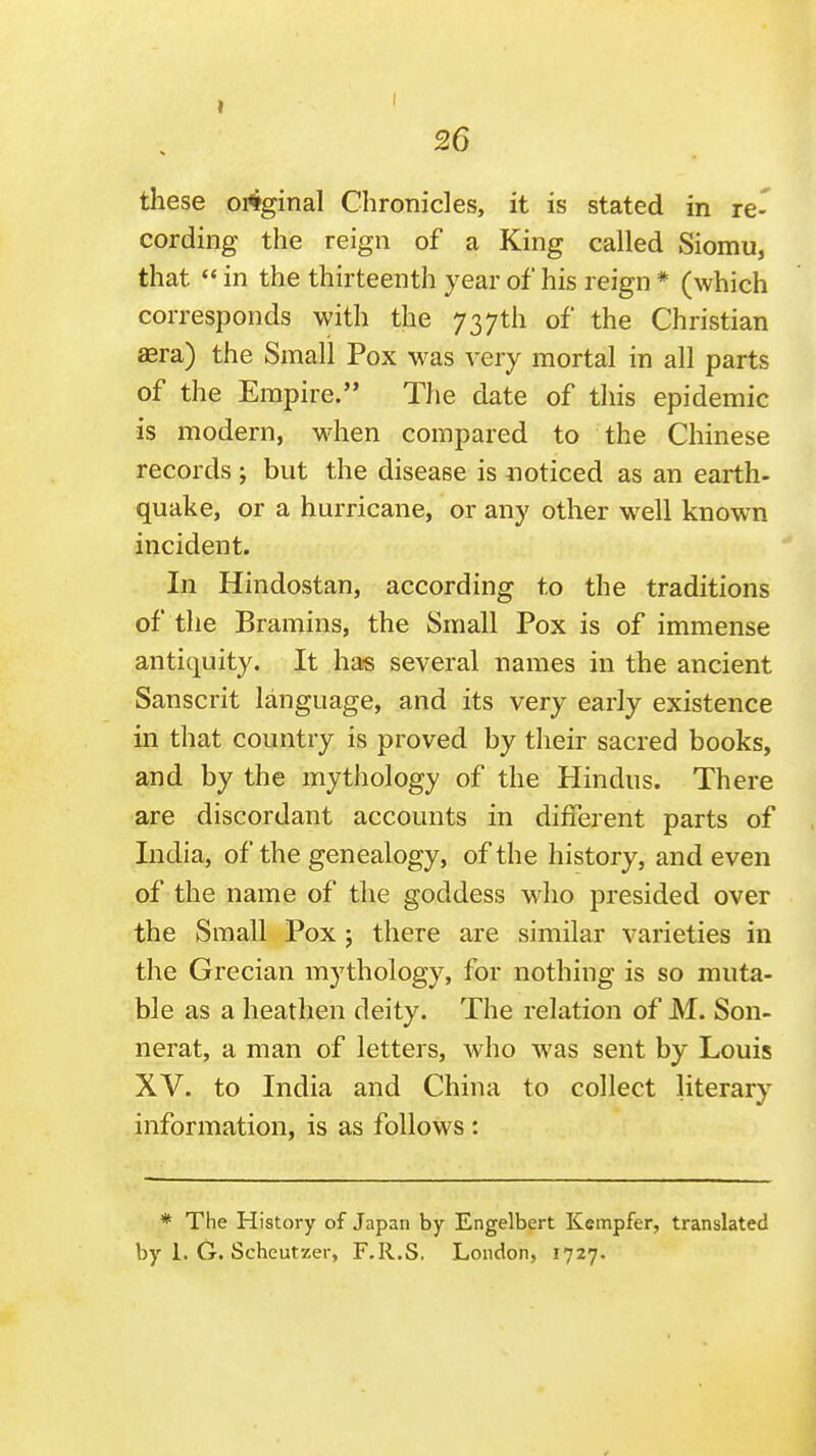 these original Chronicles, it is stated in re- cording the reign of a King called Siomu, that  in the thirteenth year of his reign * (which corresponds with the 737th of the Christian aera) the Small Pox was very mortal in all parts of the Empire. The date of this epidemic is modern, when compared to the Chinese records; but the disease is noticed as an earth- quake, or a hurricane, or any other well known incident. In Hindostan, according to the traditions of the Bramins, the Small Pox is of immense antiquity. It has several names in the ancient Sanscrit language, and its very early existence in that country is proved by their sacred books, and by the mythology of the Hindus. There are discordant accounts in different parts of India, of the genealogy, of the history, and even of the name of the goddess who presided over the Small Pox ; there are similar varieties in the Grecian mj^thology, for nothing is so muta- ble as a heathen deity. The relation of M. Son- nerat, a man of letters, w^ho was sent by Louis XV. to India and China to collect literary information, is as follows : * The History of Japan by Engelbert Kempfer, translated by 1. G. Scheutzer, F.R.S. London, 1727.