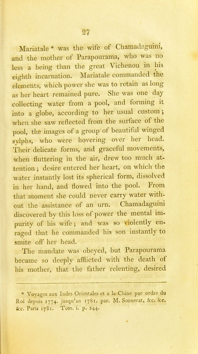Mariatale* was the wife of Chamadaguini, and the mother of Parapoiirama, who was no' less a being than the great Vichenou in his eighth incarnation. Mariatale commanded the elements, which power she was to retain as long as her heart remained pure. She was one day collecting water from a pool, and forming it into a globe, according to her usual custom; when she saw reflected from the surface of the pool, the images of a group of beautiful winged sylphs, who were hovering over her head. Their dehcate forms, and graceful movements, when fluttering in the air, drew too much at- tention ; desire entered her heart, on which the water instantly lost its spherical form, dissolved in her hand, and flowed into the pool. From that moment she could never carry water with- out the assistance of an urn. Chamadaguini discovered by this loss of power the mental im- purity of his wife; and was so violently en. raged that he commanded his son instantly to smite off' her head. The mandate was obeyed, but Parapourama became so deeply afflicted witli the death of his mother, that the father relenting, desired * Voyages aux Indes Orientales et a la Chine par ordre du Roi depuis 1774. jusqu'an 1781. par. M. Sonncrat, &c. &c. &c. Paris 1781. Tom. i. p. 244.