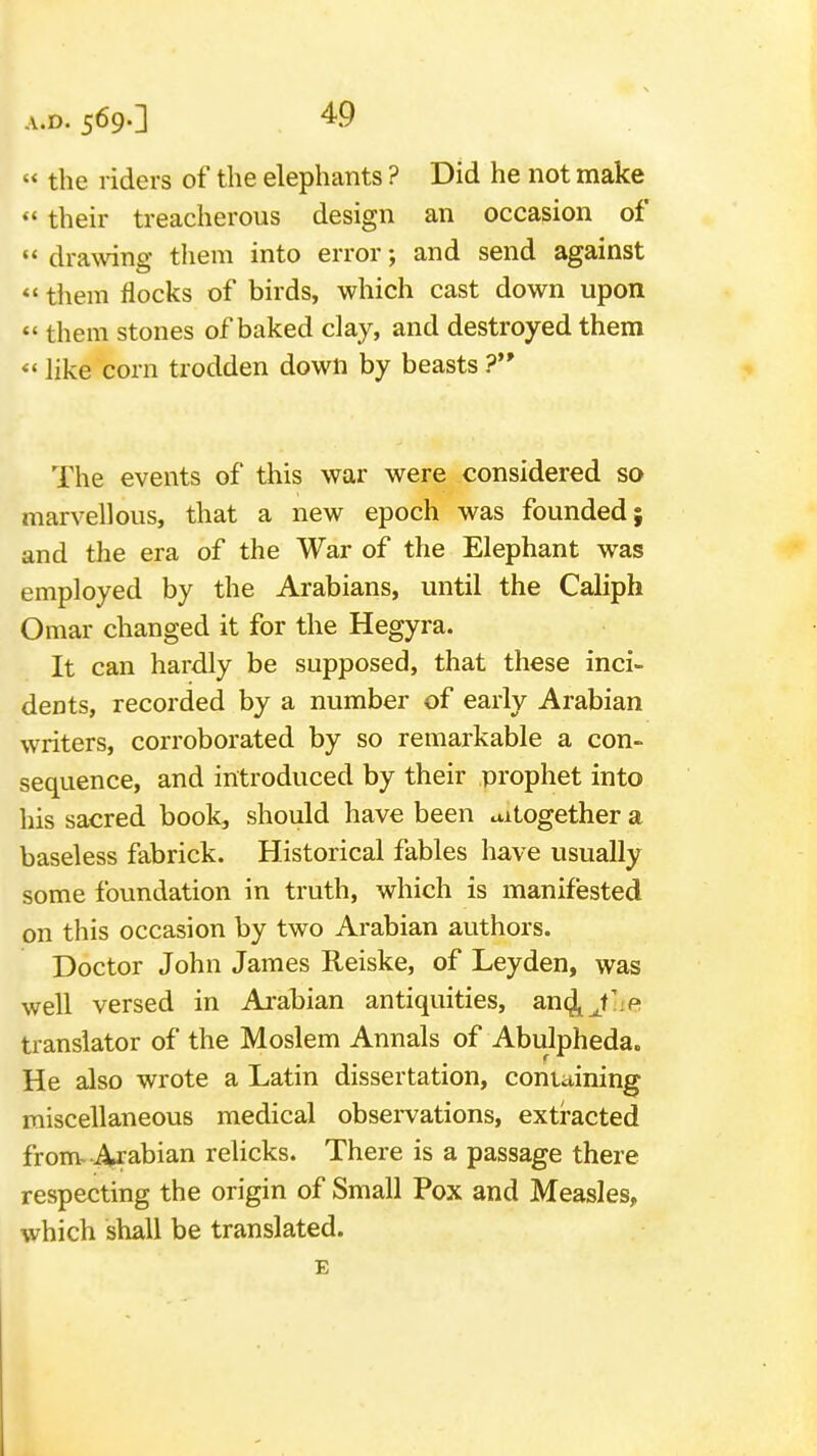 « the riders of the elephants ? Did he not make  their treacherous design an occasion of drawing them into error; and send against «' tliem flocks of birds, which cast down upon <' them stones of baked clay, and destroyed them *' like corn trodden down by beasts ? The events of this war were considered so marvellous, that a new epoch was founded; and the era of the War of the Elephant was employed by the Arabians, until the Caliph Omar changed it for the Hegyra. It can hardly be supposed, that these inci- dents, recorded by a number of early Arabian writers, corroborated by so remarkable a con- sequence, and introduced by their prophet into his sacred book, should have been altogether a baseless fabrick. Historical fables have usually some foundation in truth, which is manifested on this occasion by two Arabian authors. Doctor John James Reiske, of Leyden, was well versed in Arabian antiquities, an^jLe translator of the Moslem Annals of Abulpheda. He also wrote a Latin dissertation, containing miscellaneous medical observations, extracted from Arabian relicks. There is a passage there respecting the origin of Small Pox and Measles, which shall be translated. E