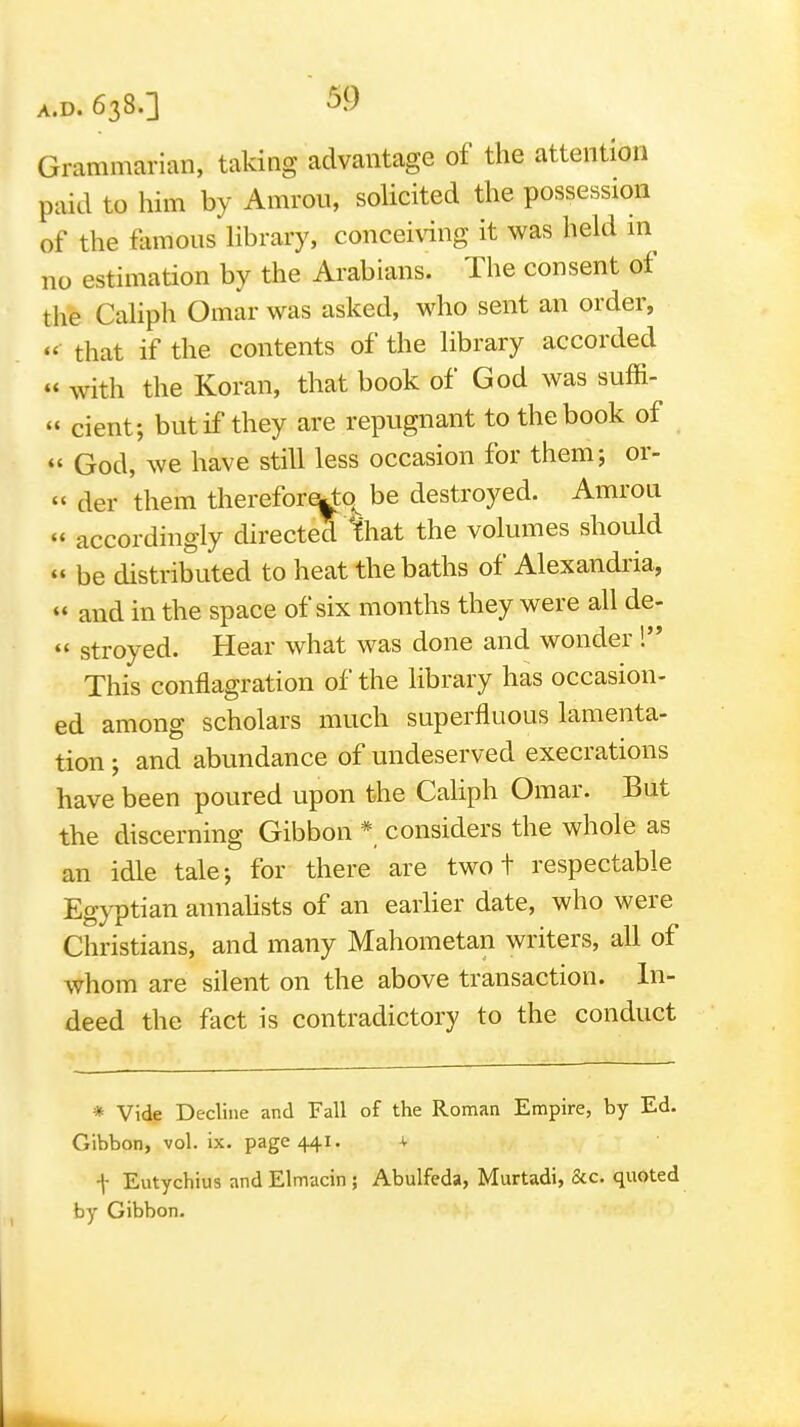 Grammarian, taking advantage of the attention paid to him by Amron, solicited the possession of the flimous library, concei\ang it was held in no estimation by the Arabians. The consent of the Caliph Omar was asked, who sent an order, that if the contents of the library accorded «' \vith the Koran, that book of God was suffi-  cient; but if they are repugnant to the book of God, we have still less occasion for them; or- « der them therefore^o^ be destroyed. Amrou « accordingly directed %iat the volumes should  be distributed to heat the baths of Alexandria,  and in the space of six months they were all de-  stroyed. Hear what was done and wonder ! This conflagration of the library has occasion- ed among scholars much superfluous lamenta- tion ; and abundance of undeserved execrations have been poured upon the Caliph Omar. But the discerning Gibbon * considers the whole as an idle talej for there are two t respectable Egyptian annaUsts of an earlier date, who were Christians, and many Mahometan writers, all of whom are silent on the above transaction. In- deed the fact is contradictory to the conduct * Vide Decline and Fall of the Roman Empire, by Ed. Gibbon, vol. ix. page 441. ^ t Eutychiu3 and Elmacin ; Abulfeda, Murtadi, &c. quoted by Gibbon.