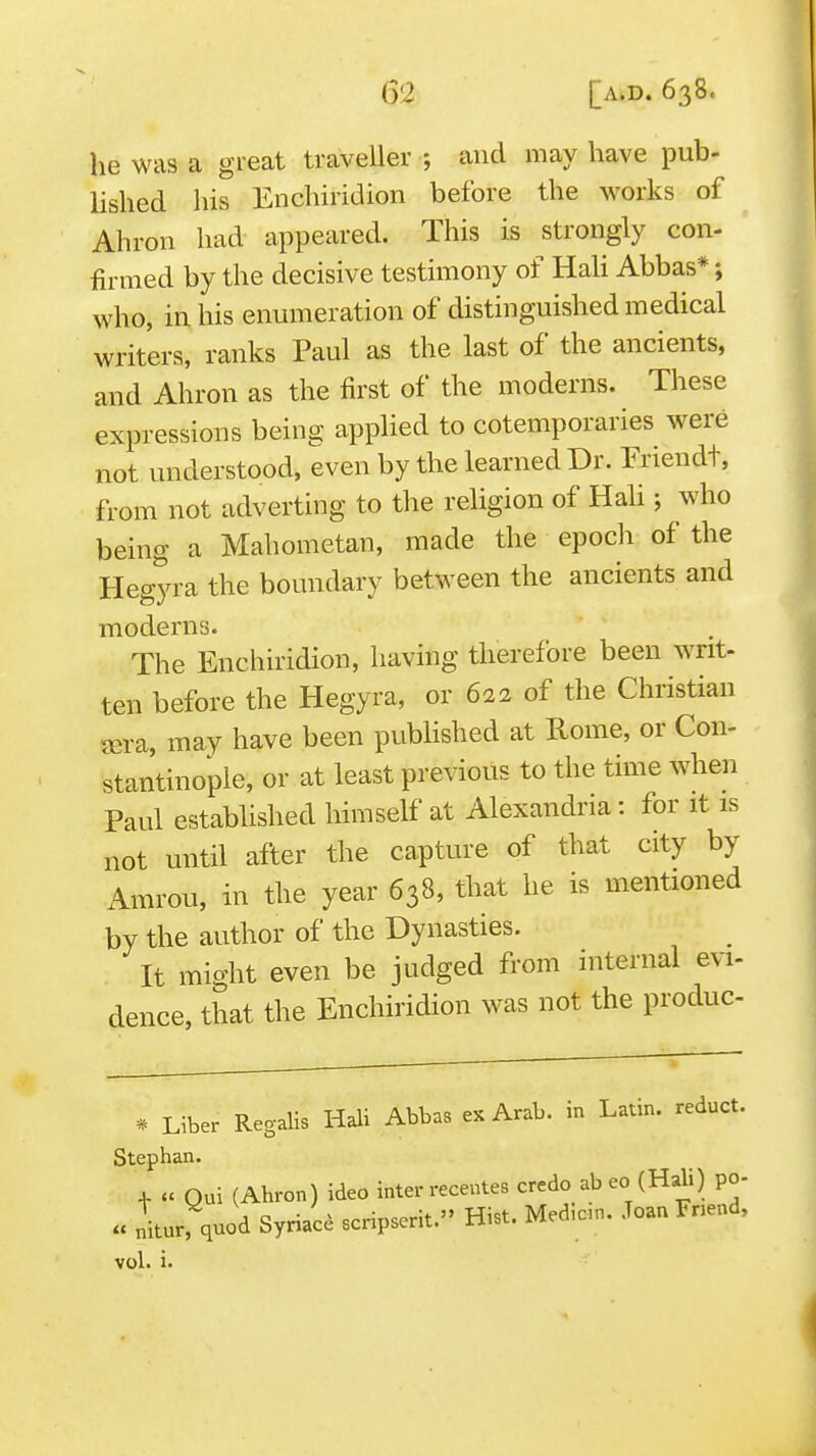 he was a great traveller ; and may have pub- lished his Enchiridion before the works of Ahron had appeared. This is strongly con- firmed by the decisive testimony of Hah Abbas*; who, in his enumeration of distinguished medical writers, ranks Paul as the last of the ancients, and Ahron as the first of the moderns. These expressions being applied to cotemporaries were not understood, even by the learned Dr. Friendt, from not adverting to tlie religion of Hali; who being a Mahometan, made the epocli of the Hegyra the boundary between the ancients and moderns. The Enchiridion, having therefore been writ- ten before the Hegyra, or 622 of the Christian jEra, may have been pubHshed at Rome, or Con- stantinople, or at least previous to the time when Paul established himself at Alexandria: for it is not until after the capture of that city by Amrou, in the year 638, that he is mentioned by the author of the Dynasties. It might even be judged from internal evi- dence, that the Enchiridion was not the produc- * Liber Regalis Hali Abbas ex Arab, in Latin, redact. Stephan. 4- » Qui (Ahron) ideo inter recentes credo abeo (Hali) po- V .^'a ^.,J.^ «.nnserit.» Hist. Med.cin. Joan Fnend, « nitur, quod Syriac^ scripserit. Hist vol. i.