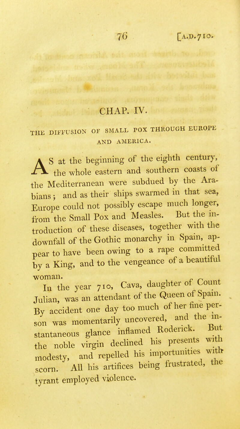 CHAP. IV. THE DIFFUSION OF SMALL POX THROUGH EUROPE AND AMERICA. AS at the beginning of the eighth centurj-,^ the whole eastern and southern coasts of the Mediterranean were subdued by the Ara- bians J and as their ships swarmed in that sea, Europe could not possibly escape much longer, from the Small Pox and Measles. But the m- troduction of these diseases, together with the downfall of the Gothic monarchy in Spam, ap- pear to have been owing to a rape committed by a King, and to the vengeance of a beautiful woman. r In the year 710, Cava, daughter of Count Julian, was an attendant of the Queen of Spam. By accident one day too much of her fine per- son was momentarily uncovered, and the m- stantaneous glance inflamed Roderick But the noble virgin declined his presents ^vl h modesty, and repelled his importunities scorn. AU his artifices being frustrated, the tyrant employed violence.