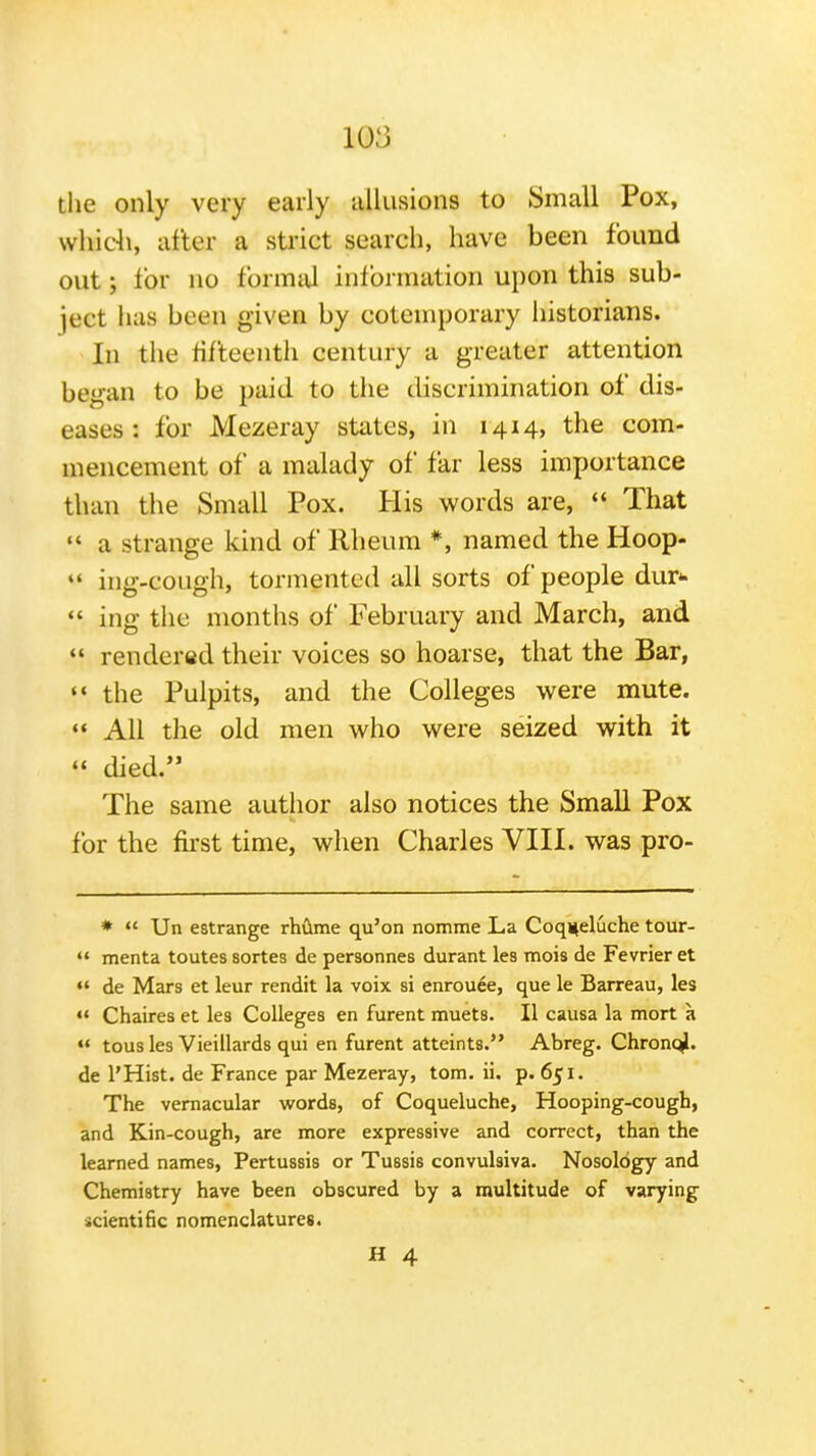 the only very early allusions to Small Pox, whidi, after a strict search, have been found out; lor no formal inf ormation upon this sub- ject has been given by cotemporary iiistorians. In tlie fifteenth century a greater attention began to be paid to the discrimination of dis- eases : for Mezeray states, in 1414, the com- mencement of a malady of far less importance than the Small Pox. His words are,  That  a strange kind of Rheum *, named the Hoop-  ing-cough, tormented all sorts of people dur*-  ing the months of February and March, and  rendered their voices so hoarse, that the Bar, «* the Pulpits, and the Colleges were mute. «« All the old men who were seized with it  died. The same author also notices the Small Pox for the first time, when Charles VIII. was pro- *  Un estrange rhCime qu'on nomme La Coqueluche tour-  menta toutes sortes de personnes durant lea mois de Fevrier et  de Mars et leur rendit la voix si enrouee, que le Barreau, les  Chaires et les Colleges en furent muets. II causa la mort a «* tous les Vieillards qui en furent atteints. Abreg. Chronql. de I'Hist. de France par Mezeray, torn. ii. p. 651. The vernacular words, of Coqueluche, Hooping-cough, and Kin-cough, are more expressive and correct, than the learned names, Pertussis or Tussis convulsiva. Nosology and Chemistry have been obscured by a multitude of varying scientific nomenclatures.