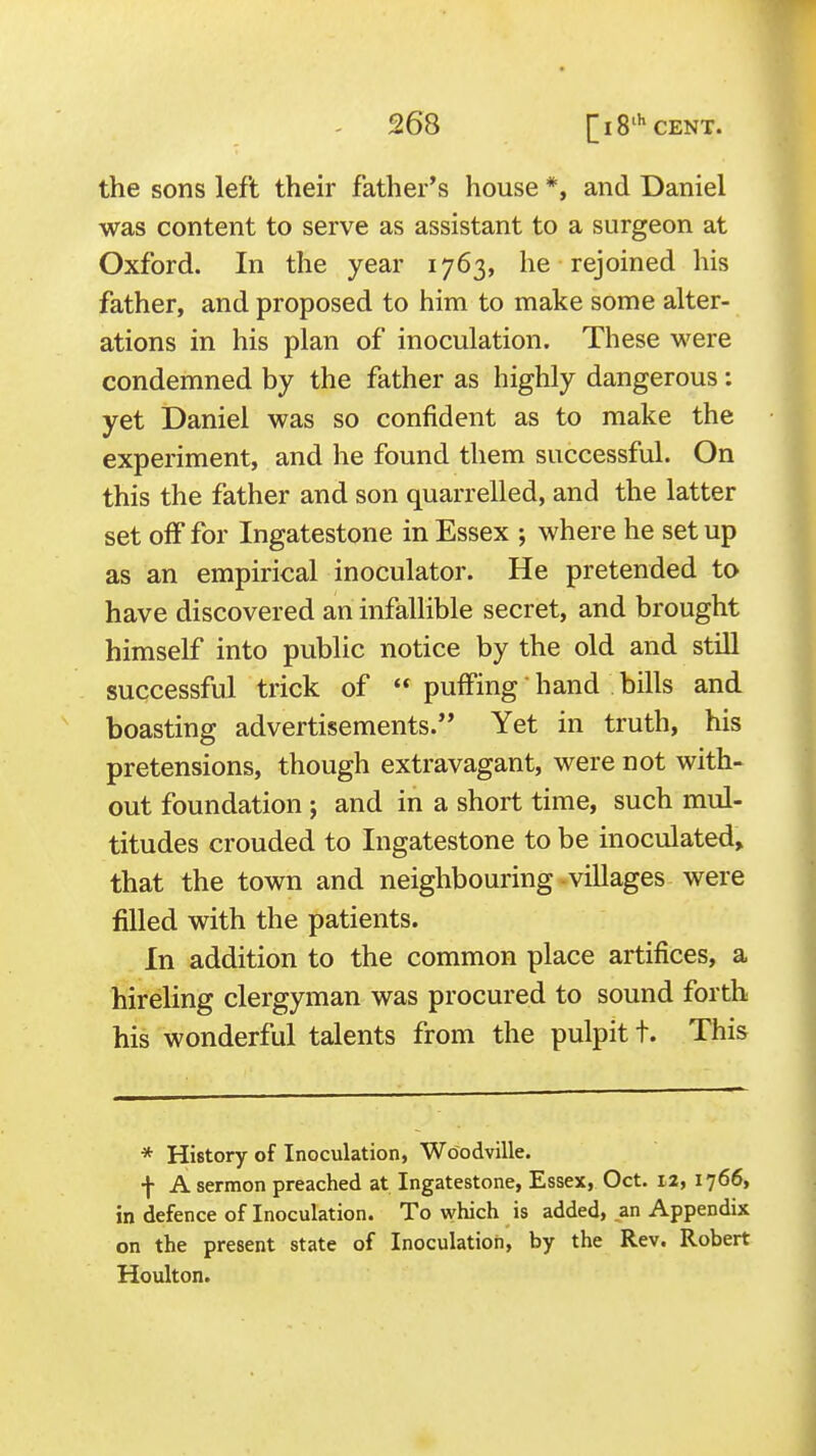 the sons left their father's house *, and Daniel was content to serve as assistant to a surgeon at Oxford. In the year 1763, he rejoined his father, and proposed to him to make some alter- ations in his plan of inoculation. These were condemned by the father as highly dangerous: yet Daniel was so confident as to make the experiment, and he found them successful. On this the father and son quarrelled, and the latter set off for Ingatestone in Essex ; where he set up as an empirical inoculator. He pretended to have discovered an infallible secret, and brought himself into public notice by the old and still successful trick of « puffing hand bills and boasting advertisements. Yet in truth, his pretensions, though extravagant, were not with- out foundation; and in a short time, such mul- titudes crouded to Ingatestone to be inoculated^ that the town and neighbouring -villages were filled with the patients. In addition to the common place artifices, a hireling clergyman was procured to sound forth his wonderful talents from the pulpit t. This * History of Inoculation, Woodville. f A sermon preached at Ingatestone, Essex, Oct. 12, 1766, in defence of Inoculation. To which is added, an Appendix on the present state of Inoculation, by the Rev. Robert Houlton.