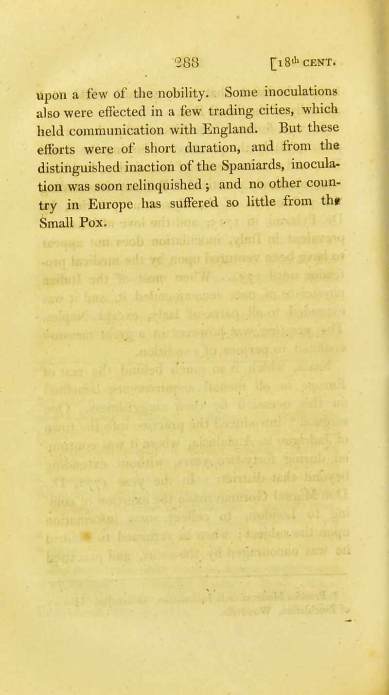 0 288 [ 18'''CENT. upon a few of the nobility. Some inoculations also were effected in a few trading cities, which held communication with England. But these efforts were of short duration, and from the distinguished inaction of the Spaniards, inocula- tion was soon relinquished ; and no other coun- try in Europe has suffered so little from thf Small Pox.