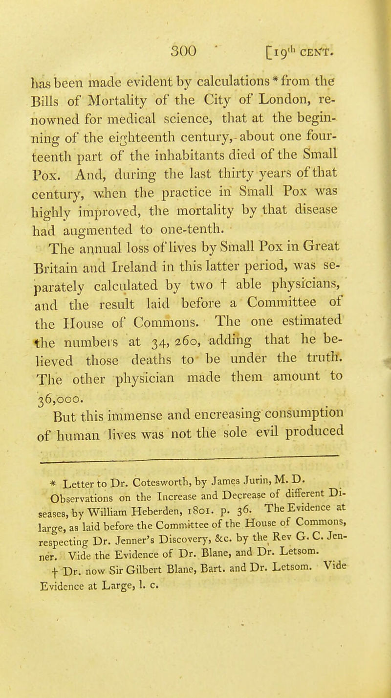 has been made evident by calculations * from the Bills of Mortality of the City of London, re- nowned for medical science, that at the begin- ning of the eighteenth century,-about one four- teenth part of the inhabitants died of the Small Pox. And, during the last thirty years of that century, when the practice in Small Pox was highly improved, the mortality by that disease had augmented to one-tenth. The annual loss of lives by Small Pox in Great Britain and Ireland in this latter period, was se- parately calculated by two t able physicians, and the result laid before a Committee of the House of Commons. The one estimated the numbers at 34, 260, adding that he be- lieved those deaths to be under the truth. The other physician made them amount to 36,000. But this immense and encreasing consumption of human lives was not the sole evil produced * Letter to Dr. Cotesworth, by James Jurin, M. D. Observations on the Increase and Decrease of different Di- seases, by William Heberden, 1801. p. 36- The Evidence at large, as laid before the Committee of the House of Commons, respecting Dr. Jenner's Discovery, &c. by the Rev G. C. Jen- ner. Vide the Evidence of Dr. Blane, and Dr. Letsom. -j- Dr. now Sir Gilbert Blane, Bart, and Dr. Letsom. Vide Evidence at Large, 1. c.