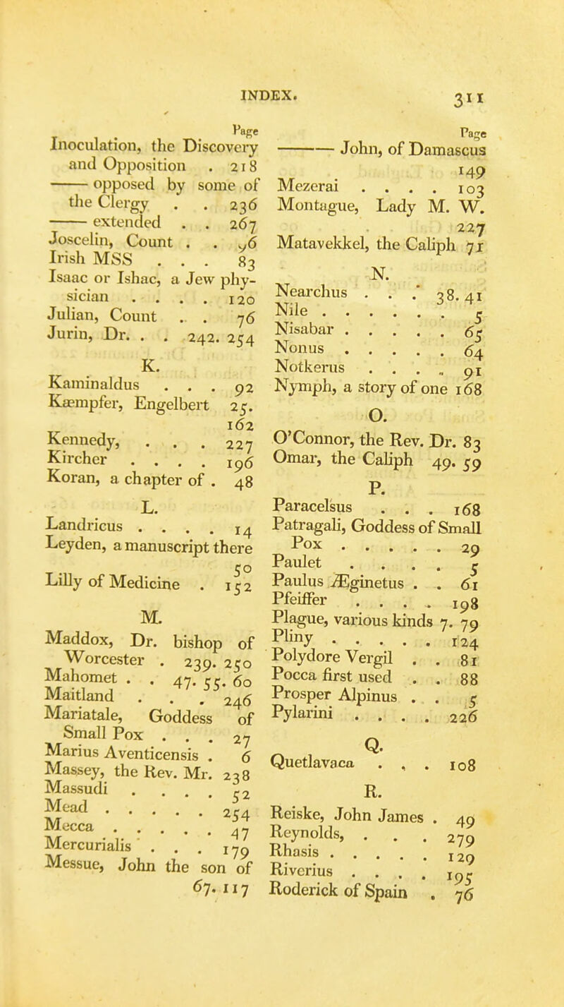 Inoculation, the Discoveiy John, of Damascus and Opposition .218 14^ opposed by some of Mezcrai . . . . 103 the Clergy . . 236 Montague, Lady M. W. extended . . 267 227 Joscelin, Count . . ^6 Matavekkel, the Caliph -71 Irish MSS ... 83 ^ Isaac or Ishac, a Jew phy- , ^ sician .... 120 Nearchus . . 38.41 Julian, Count . . 76 S^^u• 5 Jurin, Dr. . . 242. 254 S^'^^^^ ..... 65 Nonus (54 K. Notkerus ■ . . „ Kaminaldus ... 92 Nymph, a story of one 168 Kaempfer, Engelbert 25. ^ Kennedy, ... 227 O'Connor, the Rev. Dr. 83 Kircher .... ip5 Omar, the CaHph 49. 59 Koran, a chapter of . 48 p L. Paracelsus . , . 153 Landricus .... 14 Patragah, Goddess of Small Leyden, a manuscript there ..... 29 Paulet . . . . _j Lilly of Medicine . 152 Paulus u^ginetus . . 61 Ffeiffer .... 198 M. Plague, various kinds 7. 79 Maddox, Dr. bishop of ..... 124 Worcester . 239.250 -t^olydore Vergil . . 81 Mahomet . . 47. 60 Pocca first used . . 88 Maitland . . . 246 Prosper Alpinus . . 5 Mariatale, Goddess of Pylarini .... 226 Small Pox ... 27 O Marius Aventicensis . 6 n,ioflo„o„ Massey, the Rev. Mr. 238 Q^*^^^^^'^ . , . 108 Massudi .... 52 R. ^'''^ 254 Reiske, John James . 40 Mecca ..... 47 Reynolds, ... 279 Mercunahs . . . Rh^^j^ _ _ ^79 Messue, John the son of Riverius 67,117 Roderick of Spain . 76