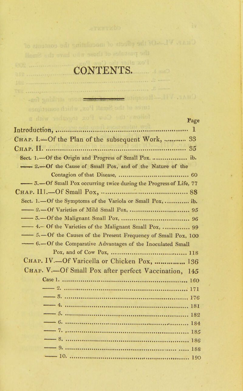 CONTENTS. Page Introduction, 1 Chap. I.—Of the Plan of the subsequent Work, 33 Chap. II 35 Sect. 1.—Of the Origin and Progress of Small Pox ib. ' i ■ 2.—Of the Cause of Small Pox, and of the Nature of the Contagion of that Disease, 60 — 3.—Of Small Pox occurring twice during the Progress of Life, 77 Chap. III.—Of Small Pox, 88 Sect. 1.—Of the Symptoms of the Variola or Small Pox, ib. 2.—Of Varieties of Mild Small Pox 95 3.—Of the Malignant Small Pox, 96 4.- Of the Varieties of the Malignant Small Pox, 99 5—Of the Causes of the Present Frequency of Small Pox, 100 —— 6.—Of the Comparative Advantages of the Inoculated Small Pox, and of Cow Pox, 118 Chap. IV—Of Varicella or Chicken Pox, 136 Chap. V—Of Small Pox after perfect Vaccination, 145 Case 1 160 2 171 5 176 4 181 5 182 6 184 7 185 8 186 9 188 10 190