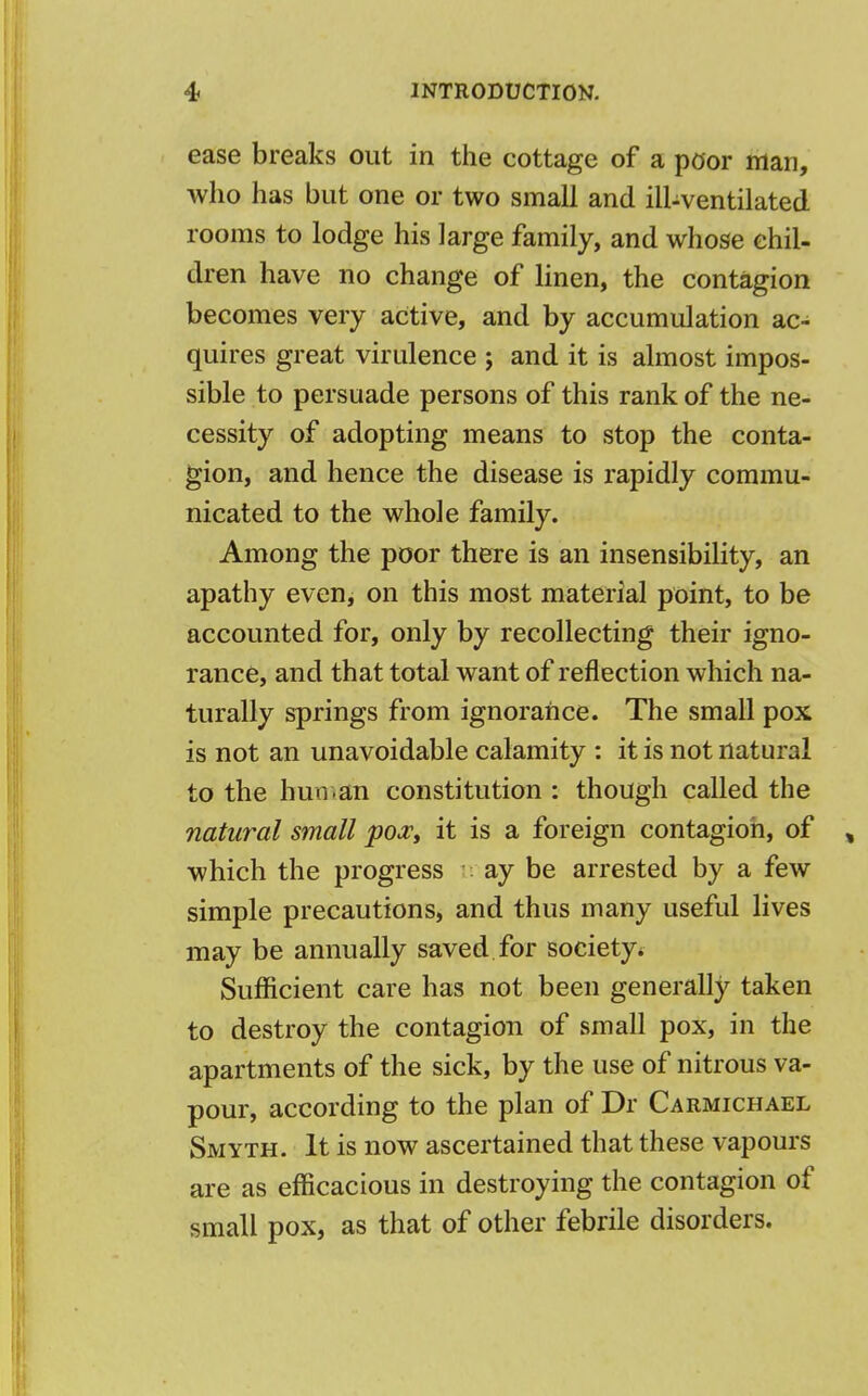 ease breaks out in the cottage of a poor man, who has but one or two small and ill-ventilated rooms to lodge his large family, and whose chil- dren have no change of linen, the contagion becomes very active, and by accumulation ac- quires great virulence j and it is almost impos- sible to persuade persons of this rank of the ne- cessity of adopting means to stop the conta- gion, and hence the disease is rapidly commu- nicated to the whole family. Among the poor there is an insensibility, an apathy even, on this most material point, to be accounted for, only by recollecting their igno- rance, and that total want of reflection which na- turally springs from ignorance. The small pox is not an unavoidable calamity : it is not natural to the human constitution : though called the natural small pox, it is a foreign contagion, of , which the progress ; ay be arrested by a few simple precautions, and thus many useful lives may be annually saved for society* Sufficient care has not been generally taken to destroy the contagion of small pox, in the apartments of the sick, by the use of nitrous va- pour, according to the plan of Dr Carmichael Smyth. It is now ascertained that these vapours are as efficacious in destroying the contagion of small pox, as that of other febrile disorders.