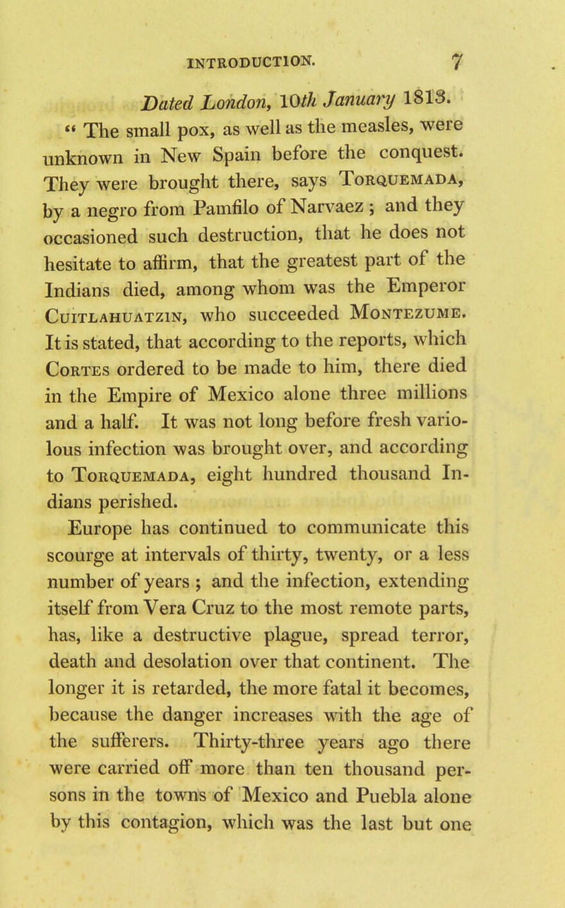 Dated London, 10 th January 1813.  The small pox, as well as the measles, were unknown in New Spain before the conquest. They were brought there, says Torquemada, by a negro from Pamfilo of Narvaez ; and they occasioned such destruction, that he does not hesitate to affirm, that the greatest part of the Indians died, among whom was the Emperor Cuitlahuatzin, who succeeded Montezume. It is stated, that according to the reports, which Cortes ordered to be made to him, there died in the Empire of Mexico alone three millions and a half. It was not long before fresh vario- lous infection was brought over, and according to Torquemada, eight hundred thousand In- dians perished. Europe has continued to communicate this scourge at intervals of thirty, twenty, or a less number of years ; and the infection, extending itself from Vera Cruz to the most remote parts, has, like a destructive plague, spread terror, death and desolation over that continent. The longer it is retarded, the more fatal it becomes, because the danger increases with the age of the sufferers. Thirty-three years ago there were carried off more than ten thousand per- sons in the towns of Mexico and Puebla alone by this contagion, which was the last but one
