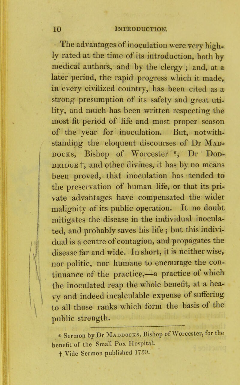 The advantages of inoculation were very high- ly rated at the time of its introduction, both by medical authors, and by the clergy ; and, at a later period, the rapid progress which it made, in every civilized country, has been cited as a strong presumption of its safety and great uti- lity, and much has been written respecting the most fit period of life and most proper season of the year for inoculation. But, notwith- standing the eloquent discourses of Dr Mad- docks, Bishop of Worcester *, Dr Dod- dridge t, and other divines, it has by no means been proved, that inoculation has tended to the preservation of human life, or that its pri- vate advantages have compensated the wider malignity of its public operation. It no doubt mitigates the disease in the individual inocula- ted, and probably saves his life ; but this indivi- dual is a centre of contagion, and propagates the disease far and wide. In short, it is neither wise, nor politic, nor humane to encourage the con- tinuance of the practice,—a practice of which the inoculated reap the whole benefit, at a hea- vy and indeed incalculable expense of suffering to all those ranks which form the basis of the public strength. # Sermon by Dr Maddocks, Bishop of Worcester, for the benefit of the Small Pox Hospital, t Vide Sermon published 1750.