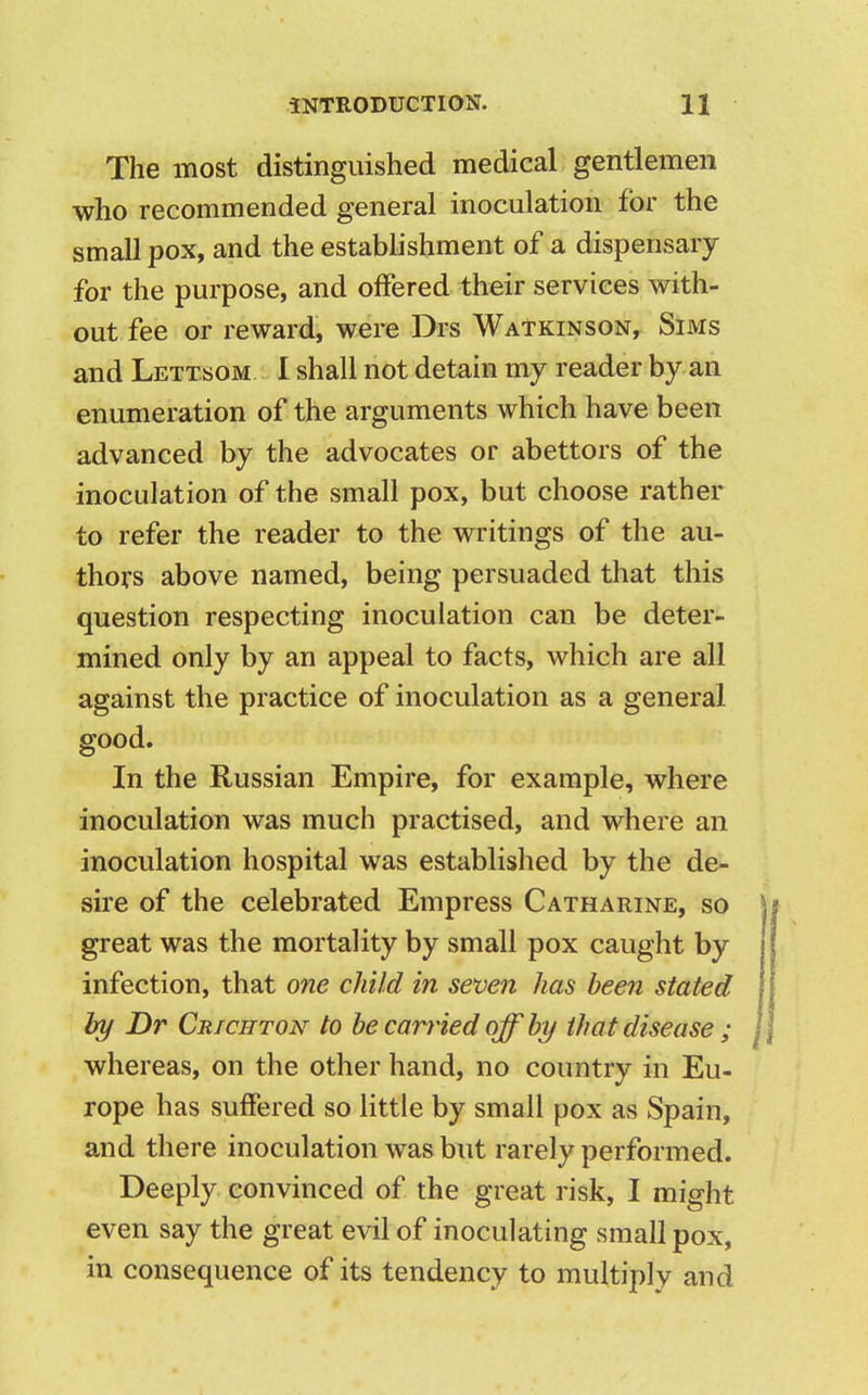 The most distinguished medical gentlemen who recommended general inoculation for the small pox, and the establishment of a dispensary for the purpose, and offered their services with- out fee or reward, were Drs Watkinson, Sims and Lettsom I shall not detain my reader by an enumeration of the arguments which have been advanced by the advocates or abettors of the inoculation of the small pox, but choose rather to refer the reader to the writings of the au- thors above named, being persuaded that this question respecting inoculation can be deter- mined only by an appeal to facts, which are all against the practice of inoculation as a general good. In the Russian Empire, for example, where inoculation was much practised, and where an inoculation hospital was established by the de- sire of the celebrated Empress Catharine, so great was the mortality by small pox caught by infection, that one child in seven has been stated by Dr Crichton to be carried off by that disease ; whereas, on the other hand, no country in Eu- rope has suffered so little by small pox as Spain, and there inoculation was but rarely performed. Deeply convinced of the great risk, I might even say the great evil of inoculating small pox, in consequence of its tendency to multiply and