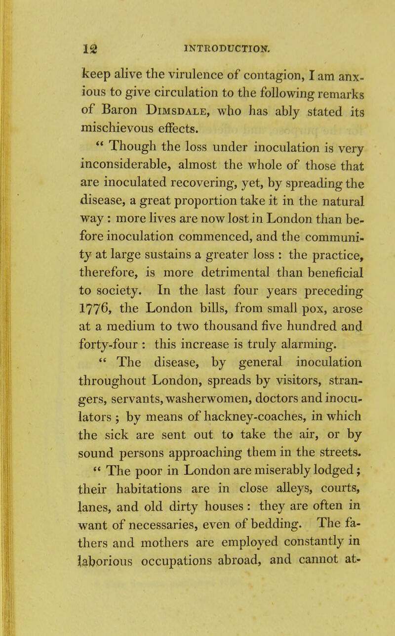keep alive the virulence of contagion, I am anx- ious to give circulation to the following remarks of Baron Dimsdale, who has ably stated its mischievous effects.  Though the loss under inoculation is very inconsiderable, almost the whole of those that are inoculated recovering, yet, by spreading the disease, a great proportion take it in the natural way: more lives are now lost in London than be- fore inoculation commenced, and the communi- ty at large sustains a greater loss : the practice, therefore, is more detrimental than beneficial to society. In the last four years preceding 177o> the London bills, from small pox, arose at a medium to two thousand five hundred and forty-four : this increase is truly alarming.  The disease, by general inoculation throughout London, spreads by visitors, stran- gers, servants, washerwomen, doctors and inocu- lators ; by means of hackney-coaches, in which the sick are sent out to take the air, or by sound persons approaching them in the streets.  The poor in London are miserably lodged; their habitations are in close alleys, courts, lanes, and old dirty houses: they are often in want of necessaries, even of bedding. The fa- thers and mothers are employed constantly in laborious occupations abroad, and cannot at-