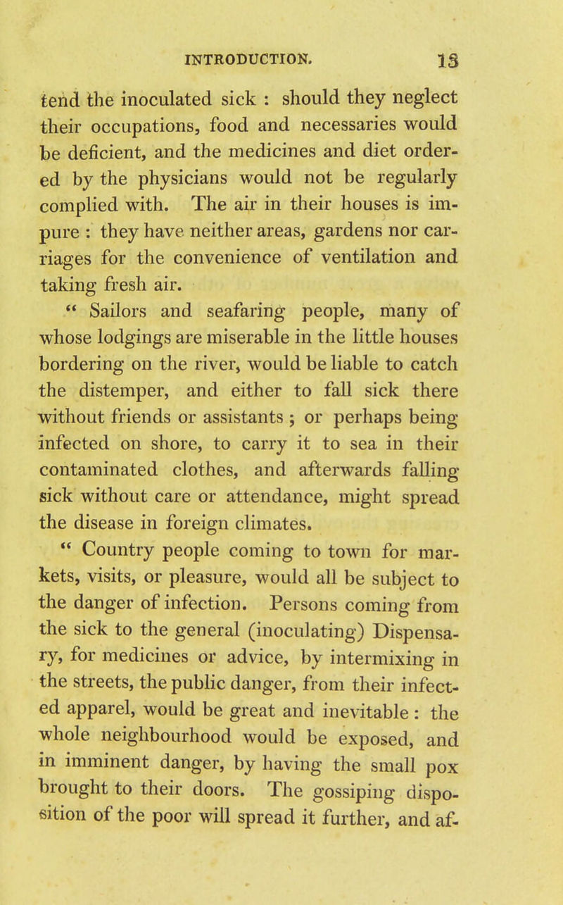 tend the inoculated sick : should they neglect their occupations, food and necessaries would be deficient, and the medicines and diet order- ed by the physicians would not be regularly complied with. The air in their houses is im- pure : they have, neither areas, gardens nor car- riages for the convenience of ventilation and taking fresh air.  Sailors and seafaring people, many of whose lodgings are miserable in the little houses bordering on the river, would be liable to catch the distemper, and either to fall sick there without friends or assistants ; or perhaps being- infected on shore, to carry it to sea in their contaminated clothes, and afterwards falling sick without care or attendance, might spread the disease in foreign climates.  Country people coming to town for mar- kets, visits, or pleasure, would all be subject to the danger of infection. Persons coming from the sick to the general (inoculating) Dispensa- ry, for medicines or advice, by intermixing in the streets, the public danger, from their infect- ed apparel, would be great and inevitable : the whole neighbourhood would be exposed, and in imminent danger, by having the small pox brought to their doors. The gossiping dispo- sition of the poor will spread it further, and af-
