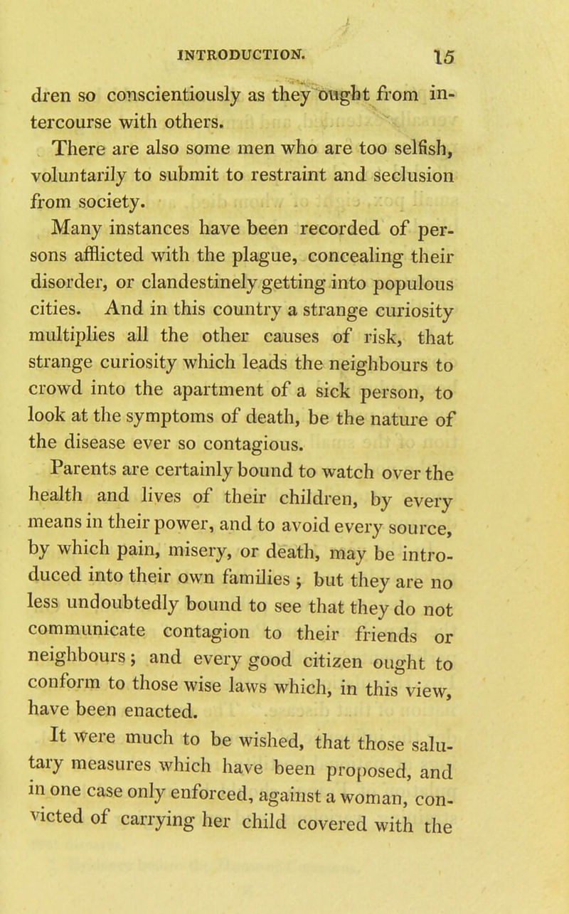 dren so conscientiously as they ought from in- tercourse with others. There are also some men who are too selfish, voluntarily to submit to restraint and seclusion from society. Many instances have been recorded of per- sons afflicted with the plague, concealing their disorder, or clandestinely getting into populous cities. And in this country a strange curiosity multiplies all the other causes of risk, that strange curiosity which leads the neighbours to crowd into the apartment of a sick person, to look at the symptoms of death, be the nature of the disease ever so contagious. Parents are certainly bound to watch over the health and lives of their children, by every means in their power, and to avoid every source, by which pain, misery, or death, may be intro- duced into their own families ; but they are no less undoubtedly bound to see that they do not communicate contagion to their friends or neighbours; and every good citizen ought to conform to those wise laws which, in this view, have been enacted. It were much to be wished, that those salu- tary measures which have been proposed, and in one case only enforced, against a woman, con- victed of carrying her child covered with the