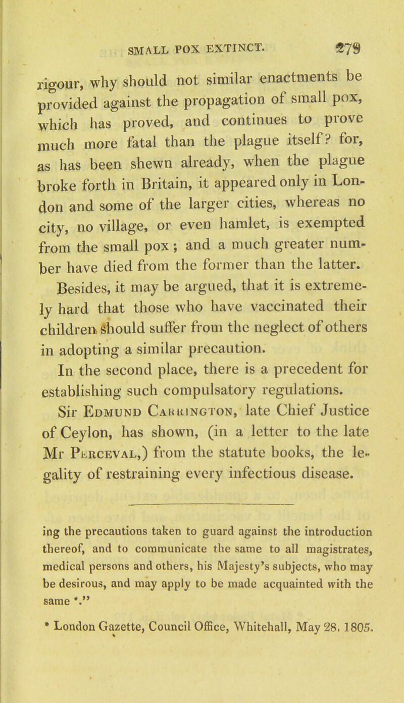 rigour, why should not similar enactments be provided against the propagation of small pox, which has proved, and continues to prove much more fatal than the plague itself? for, as has been shewn already, when the plague broke forth in Britain, it appeared only in Lon- don and some of the larger cities, whereas no city, no village, or even hamlet, is exempted from the small pox; and a much greater num- ber have died from the former than the latter. Besides, it may be argued, that it is extreme- ly hard that those who have vaccinated their children, should suffer from the neglect of others in adopting a similar precaution. In the second place, there is a precedent for establishing such compulsatory regulations. Sir Edmund Cakkington, late Chief Justice of Ceylon, has shown, (in a letter to the late Mr Plrceval,) from the statute books, the le« gality of restraining every infectious disease. ing the precautions taken to guard against the introduction thereof, and to communicate the same to all magistrates, medical persons and others, his Majesty's subjects, who may- be desirous, and may apply to be made acquainted with the same *. • London Gazette, Council Office, Whitehall, May 28, 1805.