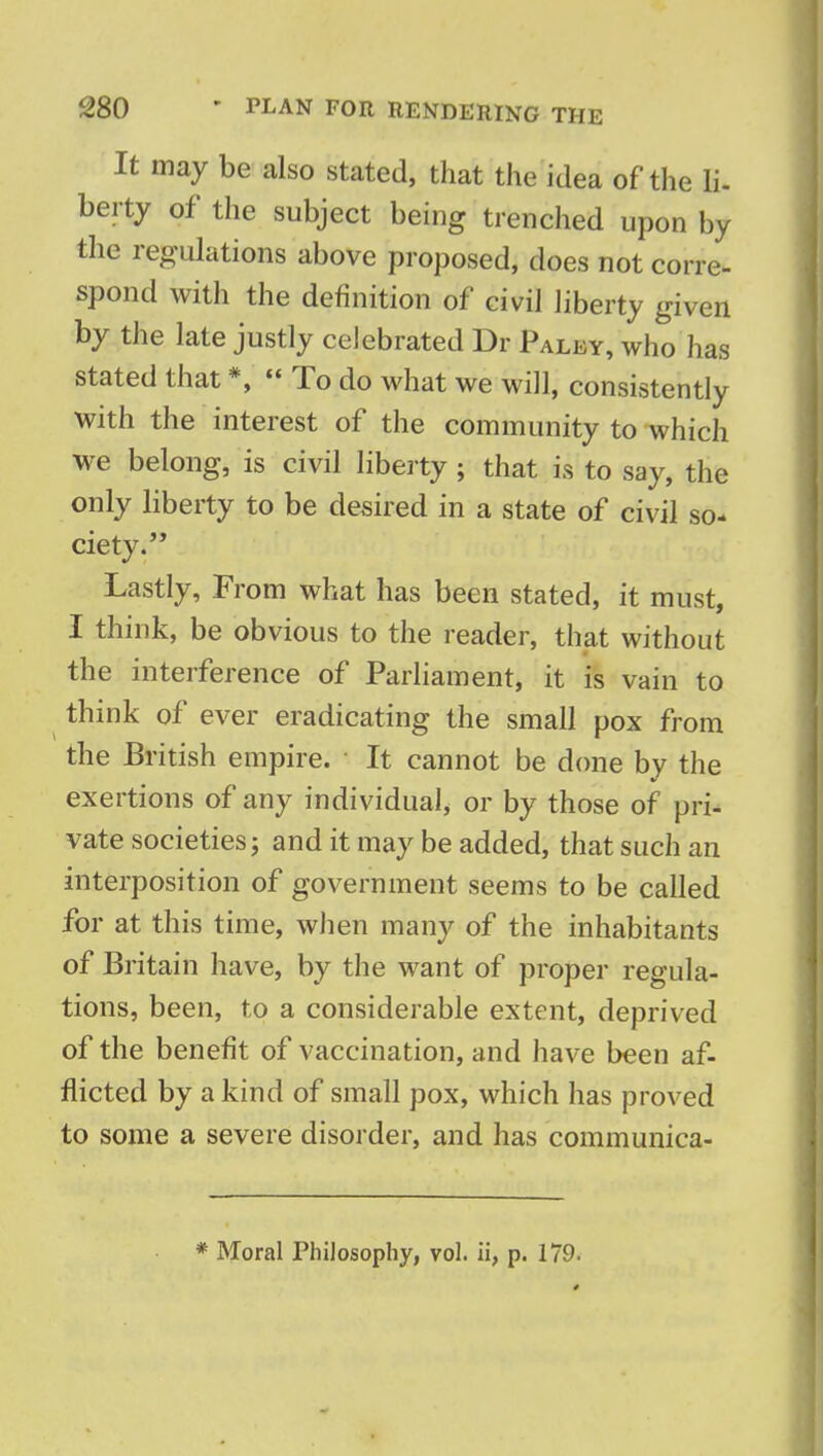 It may be also stated, that the idea of the li- berty of the subject being trenched upon by the regulations above proposed, does not corre- spond with the definition of civil liberty given by the late justly celebrated Dr Paluy, who has stated that *,  To do what we will, consistently with the interest of the community to which we belong, is civil liberty ; that is to say, the only liberty to be desired in a state of civil so- ciety. Lastly, From what has been stated, it must, I think, be obvious to the reader, that without the interference of Parliament, it is vain to think of ever eradicating the small pox from the British empire. It cannot be done by the exertions of any individual, or by those of pri- vate societies; and it may be added, that such an interposition of government seems to be called for at this time, when many of the inhabitants of Britain have, by the want of proper regula- tions, been, to a considerable extent, deprived of the benefit of vaccination, and have been af- flicted by a kind of small pox, which has proved to some a severe disorder, and has communica- * Moral Philosophy, vol. ii, p. 179-