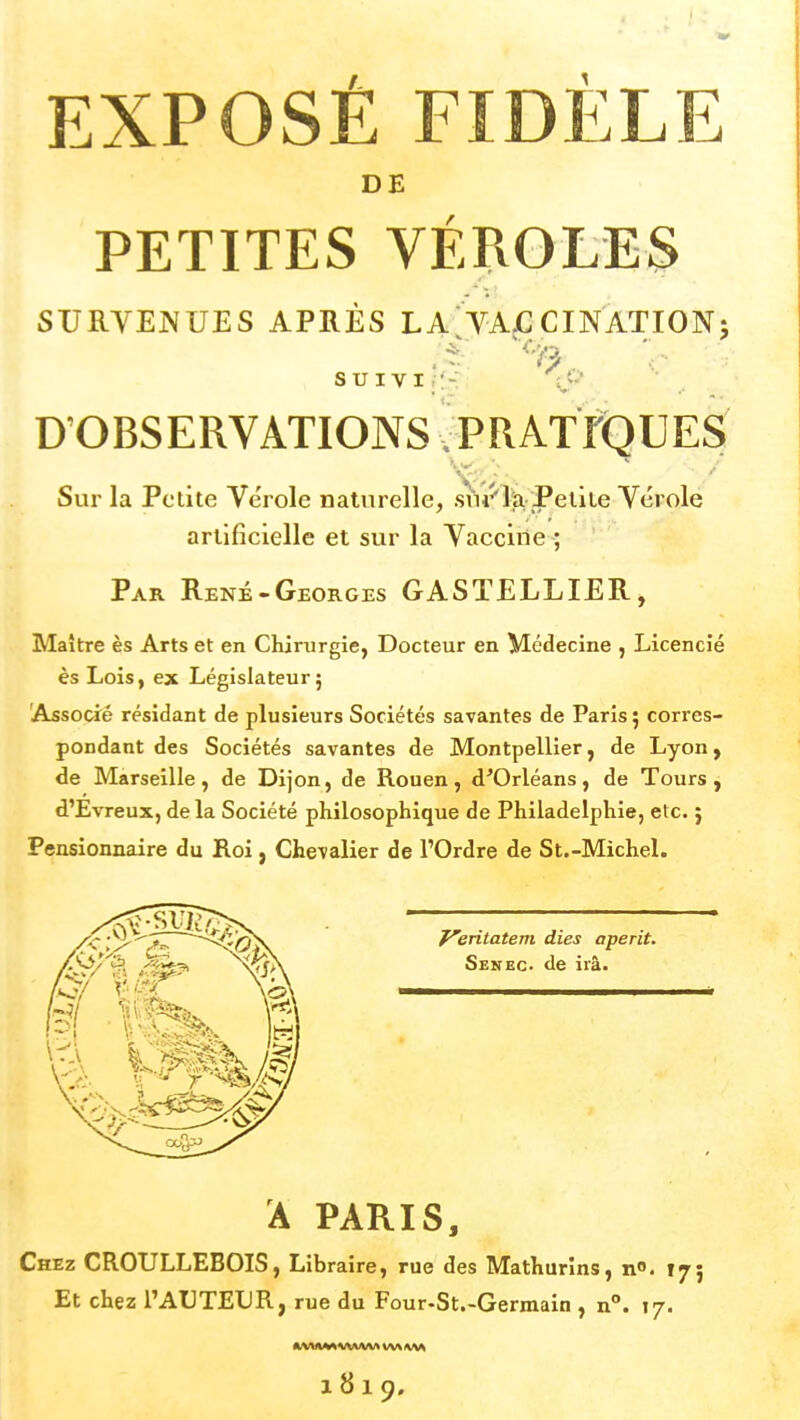 DE PETITES VÉROLES SURVENUES APRÈS LA;TAÇCINATI0N; SUIVI.:-: ly D'OBSERVATIONS ^PRAtrQUES Sur la Petite Vérole naturelle, sui^'lti Petite Vérole artificielle et sur la Vaccine ; Par René-Georges GASTELLIER, Maître ès Arts et en Chirurgie, Docteur en Médecine , Licencié ès Lois, ex Législateur; Associé résidant de plusieurs Sociétés savantes de Paris ; corres- pondant des Sociétés savantes de Montpellier, de Lyon, de Marseille, de Dijon, de Rouen, d'Orléans, de Tours, d'Evreux, delà Société philosophique de Philadelphie, etc. j Pensionnaire du Roi, Chevalier de l'Ordre de St.-Michel. y'-C'^'^^ ^^riiafeni dies aperit, /S^/ û fi-^ ^ViX Senkc. de ira. A PARIS, Chez CROULLEBOIS, Libraire, rue des Mathurîns, n». 175 Et chez l'AUTEUR, rue du Four-St.-Germain , n°. 17. 1819,