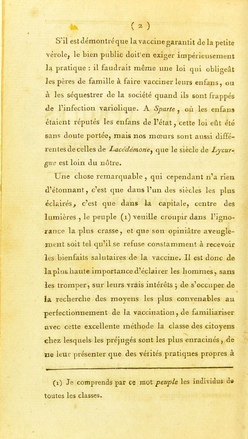 4a. i ^) S'il est démontré que la vaccine garantit delà petite vérole, le bien public doit'en exiger impérieusement la pratique : il faudrait même une loi qui obligeât les pères de famille à faire vacciner leurs enfans, ou à les séquestrer de la société quand ils sont frappés de l'infection variolique. A Sparte , où les enfans étaient réputés les enfans de l'état, cette loi eût été sans doute portée, mais nos mœurs sont aussi diffé- rentes de celles de Lacedémoney que le siècle de Ljcur» guc est loin du nôtre. Une chose remarquable , qui cependant n'a rien d'étonnant, c'est que dans l'un des siècles les plus éclairés, c'est que dans la capitale, centre des lumières , le peuple (i) veuille croupir dans l'igno- rance la plus crasse, et que son opiniâtre aveugle- ment soit tel qu'il se refuse constamment à recevoir les bienfaits salutaires de la vaccine. Il est donc de laplufcbaule importance d'éclairer les hommes, sans les tromper, sur leurs vrais intérêts j de s'occuper de ia recherche des moyens les plus convenables au perfectionnement de la vaccination, de familiariser avec cette excellente méthode la classe des citoyens chez lesquels les préjugés sont les plus enracinés, de ne leur présenter que des vérités pratiques propres à (i) Je comprends par ce mot peuple les individus de toutes les classes.