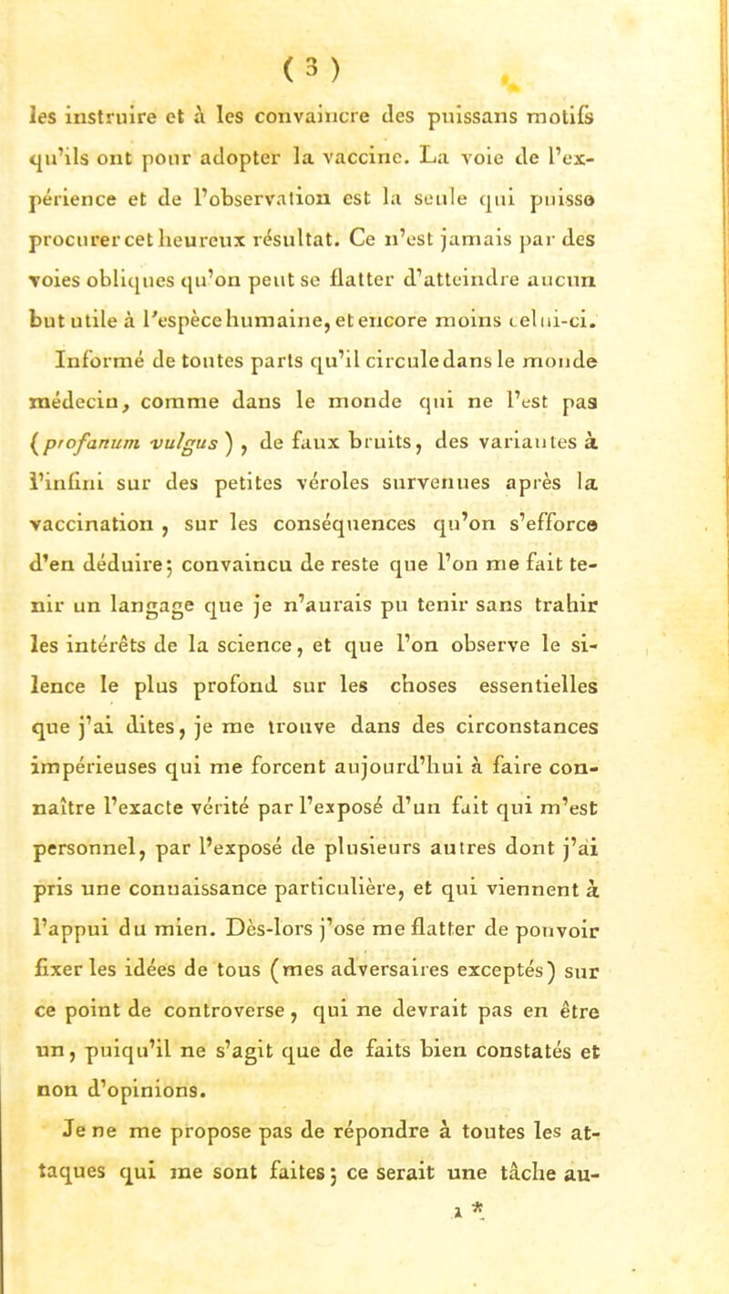 les instruire et à les convaincre des pulssans motifs qu'ils ont pour adopter la vaccine. La voie de l'ex- périence et de l'observation est la seule qui puisse procurer cet heureux résultat. Ce n'est jamais par des Toies obliques qu'on peut se flatter d'atteindre aucun but utile à l'espèce humaine, et encore moins teliii-ci. Informé de toutes parts qu'il circule dans le monde médecin, comme dans le monde qui ne l'est pas {^profanum vu/gus) , de faux bruits, des variantes à l'infini sur des petites véroles survenues après la vaccination , sur les conséquences qu'on s'efforce d'en déduire, convaincu de reste que l'on me fait te- nir un langage que je n'aurais pu tenir sans trahir les intérêts de la science, et que l'on observe le si- lence le plus profond sur les choses essentielles que j'ai dites, je me trouve dans des circonstances impérieuses qui me forcent aujourd'hui à faire con- naître l'exacte vérité par l'exposé d'un fait qui m'est personnel, par l'exposé de plusieurs autres dont j'ai pris une connaissance particulière, et qui viennent à l'appui du mien. Dès-lors j'ose me flatter de pouvoir fixer les idées de tous (mes adversaires exceptés) sur ce point de controverse, qui ne devrait pas en être un, puiqu'il ne s'agit que de faits bien constatés et non d'opinions. Je ne me propose pas de répondre à toutes les at- taques qui rae sont faites ; ce serait une tâche au- 1 *