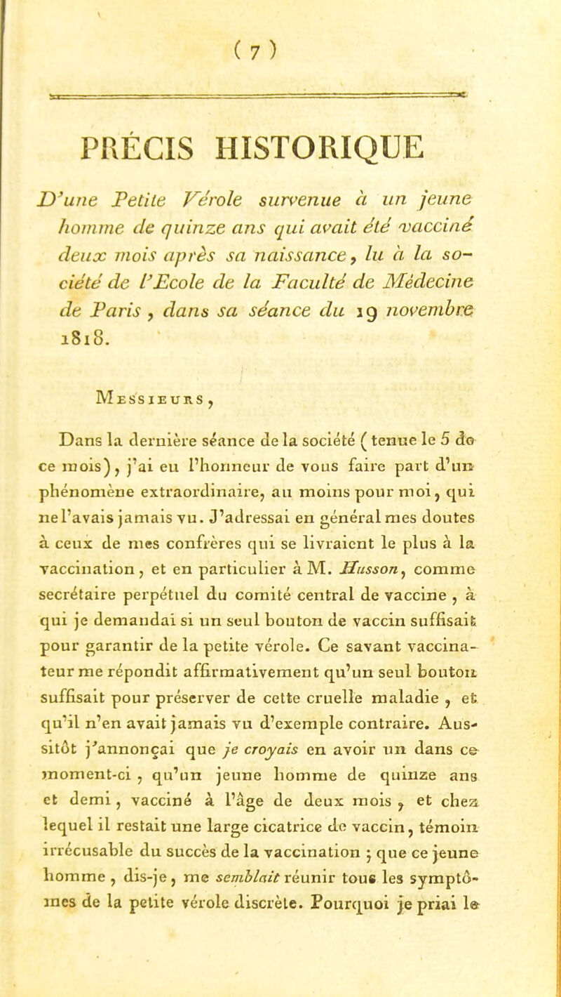 PRÉCIS HISTORIQUE D'une Petite Vérole survenue à un jeune homme de quinze ans qui avait été 'vacciné deux mois après sa naissance, lu à la so- ciété de l'Ecole de la Faculté de Médecine de Paris , dans sa séance du 19 novembre 1818. Messieurs, Dans la dernière séance de la société ( tenue le 5 do ce mois), j'ai eu l'honneur de vous faire part d'un phénomène extraordinaire, au moins pour moi, qui ne l'avais jamais vu. J'adressai en général mes doutes à ceux de mes confrères qui se livraient le plus à la vaccination, et en particulier à M. Husson^ comme secrétaire perpétuel du comité central de vaccine , à qui je demandai si un seul bouton de vaccin suffisait; pour garantir de la petite vérole. Ce savant vaccina- teurme répondit affirmativement qu'un seul bouton suffisait pour préserver de cette cruelle maladie , et qu'il n'en avait jamais vu d'exemple contraire. Aus- sitôt j'annonçai que je croyais en avoir un dans ce moment-ci , qu'un jeune homme de quinze ans et demi , vacciné à l'âge de deux mois , et chea lequel il restait une large cicatrice de vaccin, témoin, irrécusable du succès de la vaccination j que ce jeune homme , dis-je, me semblait vénnxv tous les syraptô- mes de la petite vérole discrète. Pourquoi je priai la