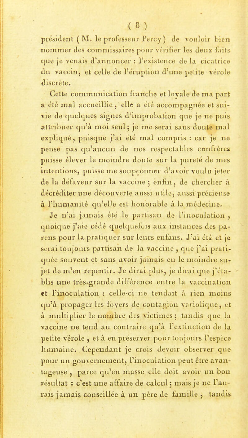 président ( M. le professeur Percy) Je vouloir bien iiomnier des commissaires pour vérifier les deux faits que je venais d'annoncer : rexisleuce de la cicatrice du vaccin, et celle de l'éruption d'une pe'.ite vérole discrète. Cette communication franclie et loyale de ma part a été mal accueillie, elle a été accompagnée et sui- vie de quelques signes d'improbation que je ne puis attribuer qu'à moi seul 5 je me serai sans doute mal expliqué, puisque j'ai été mal compris : car je ne pense pas qu'aucun de nos respectables confrère» puisse élever le moindre doute sur la pureté de mes intentions, puisse me soupçonner d'avoir voulu jeter de la défaveur sur la vaccine ; enfin, de chercher à décréditer une découverte aussi utile, aussi précieuse à l'humanité qu'elle est honorable à la médecine. Je n'ai jamais été le partisan de l'inoculation , quoique j'aie cédé quelquefois aux instances des pa- rens pour la pratiquer sur leurs enfans. J'ai élu et je serai toujours partisan de la vaccine , que j'ai prati- quée souvent et sans avoir jamais eu le moindre su- jet de m'en repentir. Je dirai plus, je dirai que j'éta- blis une très-grande différence entre la vaccination et l'inoculation : celle-ci ne tendait A rien moins qu'à propager les foyers de contagion variolique, et à multiplier le nombre des victimes 5 tandis que la vaccine ne tend au contraire qu'à l'exlinclion de la petite vérole , et à eu préserver pour toujours l'espèce luiniaine. Cependant je crois devoir observer que pour un gouvernement, l'inoculation peut être avan- tageuse , parce qu'en masse elle doit avoir un bon résultat : c'est une affaire de calcul j mais je ne l'au- rais jamais conseillée à un père de famille , tandis