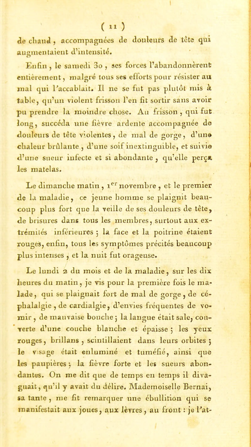 ( »^ ) cle cliand, accompagnées de douleurs de tcte qui augmentaient d'intensité. Enlîn, le samedi 3o , ses forces l'abandonnèrent entièrement, malgré tous ses efforts pour résister au jnal qui l'accablait. Il ne se fut pas plutôt mis à table, qu'un violent frisson l'en fit sortir sans avoit pu prendre la moindre cliose. Au frisson , qui fut long, succéda une fièvre ardente accompagnée de douleurs de tête violentes, de mal de gorge, d'un» chaleur brûlante , d'une soif inextinguible, et suivie d'une sueur infecte et si abondante , qu'elle perça les matelas. Le dimanche matin , i^'' novembre , et le premier de la maladie, ce jeune homme se plaignit beau- coup plus fort que la veille de ses douleurs de tête, de brisures dans tous les membres, surtout aux ex- ti'émilés inférieures 5 la face et la poitrine étaient rouges, enfin, tous les symptômes précités beaucoup plus intenses , et la nuit fut orageuse. Le lundi a du mois et de la maladie, sur les dix heures du matin, je vis pour la première fois le ma- lade, qui se plaignait fort de mal de gorge j de cé- phalalgie , de cardialgie, d'envies fréquentes de vo- mir , de mauvaise bouche j la langue était sale, con- Terte d'une couche blanche et épaisse 5 les yeux rouges, brillans , scintillaient dans leurs orbites 5 le Visage était enluminé et tuméfié, ainsi que les paupières*, la fièvre forte et les sueurs abon- dantes. On me dit que de temps en temps il diva- guait, qu'il y avait du délire. Mademoiselle Bernai, sa tante , me fit remarquer une ébulliîion qui se manifestait aux joues, aux lèvres, au front : je l'at-