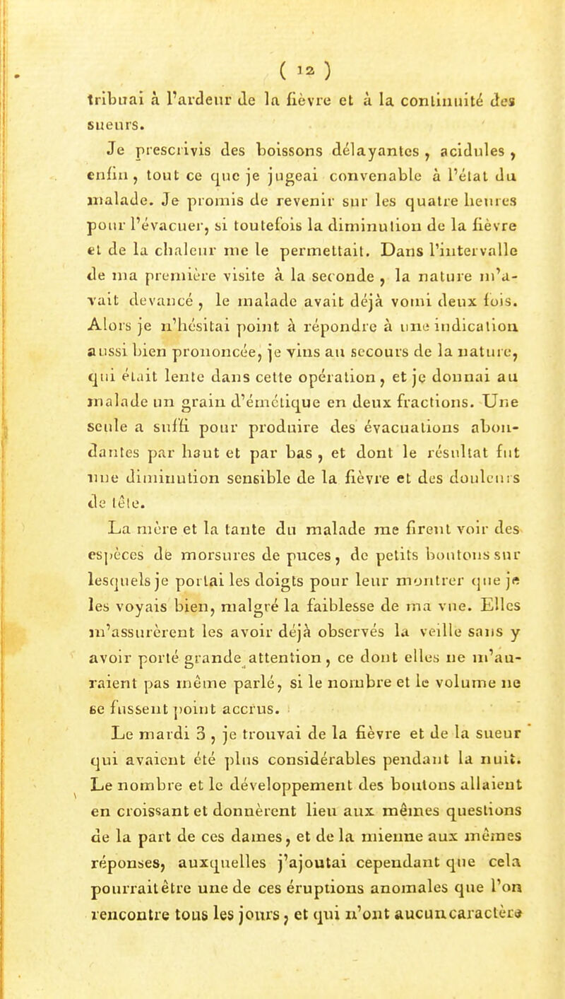 ( ) tribuai à l'arcleur de la fièvre et à la conliuuité des sueurs. Je prescrivis des boissons délayantes , acidulés , enfin, tout ce que je jugeai convenable à l'élal du malade. Je promis de revenir sur les quatre hemes pour l'évacuerj si toutefois la diminution de la fièvre et de la clialeur me le permettait. Dans l'intervalle de nia première visite à la seconde , la nature m'a- vait devancé , le malade avait déjà vomi deux fois. Alors je n'hésitai point à répondre à une indication aussi bien prononcée, je vins au secours de la nature, qui était lente dans cette opération , et je donnai au malade un grain d'émctique en deux fractions. Une seule a suffi pour produire des évacuations abon- dantes par haut et par bas , et dont le résultat fut line diminution sensible de la fièvre et des douleurs de lêle. La more et la tante du malade me firent voir des espèces de morsures de puces, de petits boutons sur lesquels je portai les doigts pour leur montrer que jft les voyais bien, malgré la faiblesse de ma vue. Elles m'assurèrent les avoir déjà observés la veille sans y avoir porté grande attention, ce dont elles ne m'au- raient pas même parlé, si le nombi'e et le volume ne ce fussent ])oint accrus. • Le mardi 3 , je trouvai de la fièvre et de la sueur qui avaient été plus considérables pendant la nuit. Le nombre et le développement des boutons allaient en croissant et donnèrent lieu aux mêmes questions de la part de ces dames, et de la mienne aux mêmes réponses, auxquelles j'ajoutai cependant que cela pourrait être une de ces éruptions anomales que l'on rencontre tous les jours j et qui n'ont aucuncaractèr*