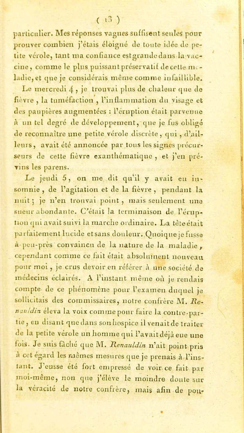 ( ) particulier. Mes réponses vagues suffisent seules pour prouver combien j'étais éloigné de toute idée de pe- tite vérole, tant ma confiance estgrandcdans la vac- cine, comme le plus puissant préservatif de celle nh - ladlc,et que je considérais même comme infaillible. Le mercredi 4 5 j^ trouvai plus de cbaleur c[ue de fièvre , la tuméfaction , l'inflammation du visage et des paupières augmentées : l'éruption était parvenue à un tel degré de développement, que je fus obligé de reconnaître une petite vérole discrète, qui , d'*iil- leurs, avait été annoncée par tous les signes précur- seurs de cette fièvre exantliématiquo , et j'en pré- rins les parens. Le jeudi 5, on me dit qu'il y avait eu iti' somnie , de l'agitation et de la fièvre , pendant la nuit ; je n'en trouvai point , mais seulement une 8«eur abondante. C'était la terminaison de l'érup- tion ([ui avait suivi la marche ordinaire. La tète était parfaitement lucide et sans douleur. Quoique je fusse à-peu-près convaincu de la nature de la maladie, cependant comme ce fait était absolument nouveau pour moi, je crus devoir en référer à une société de médecins éclairés. A l'instant même où je rendais compte de ce phénomène pour i'exameii duquel je sollicitais des commissaires, notre confrère M. Re- nauldin éleva la voix comme pour faire la contre-par- tie, en disant que dans son hospice il venaitde traiter de la petite vérole un homme qui l'avait déjà eue une fois. Je suis fâché que M. Renauldin n'ait point pria à cet égard les mêmes mesures que je prenais à l'ins- tant. J'eusse été fort empressé de voir ce fait par moi-même, non que j'élève le moindre doute sur la véracité de notre confrère, mais afin de pou-