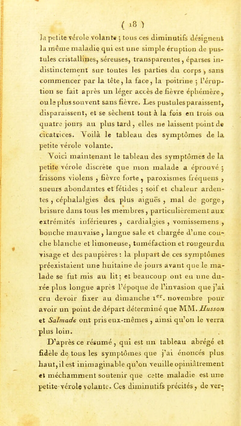 Jri petite T(5iole volant» ; tous ces diminutifs dcsîgnenk la même maladie qui est une simple éruption de pus- tules cristallines, séreuses, transparentes, éparses in- distinctement sur toutes les parties du corps , sans commencer par la tête, la face, la poitrine 5 l'érup- tion se fait après un léger accès de fièvre éphémère, ouls plus souvent sans fièvre. Les pustules paraissent, disparaissent, et se sèchent tout à la fois en trois ou quatre jours au plus tard, elles ne laissent point de cicatvices. Voilà le tableau des symptômes de la petite vérole volante. Yoici maintenant le tableau des symptômes de la petite vérole discrète que mon malade a éprouvé 5 fx'issons violens , fièvre forte , paroxismes fréquens , sueurs abondantes et fétides ; soif et chaleur arden- tes , céphalalgies des plus aiguè's , mal de gorge, brisure dans tous les membres , particulièrement aux extrémités inférieures , cardialgies , vomissemens , bouche mauvaise , langue sale et chargée d'une cou- che blanche et limoneuse, tuméfaction et rougeurdu visage et des paupières : la plupart de ces symptômes préexistaient une huitaine de jours avant que le ma- lade se fut mis au lit; et beaucoup ont eu une du- rée plus longue après l'époque de l'invasion que j'ai cru devoir fixer au dimanche 1^'^. novembre pour avoir un point de départ déterminé que MM. Husson et Salmade ont pris eux-mêmes , ainsi qu'on le verra plus loin. D'après ce résumé, qui est un tableau abrégé et fidèle de tous les symptômes que j'ai énoncés plus haut,il est inimaginable qu'on veuille opiniâtrement «t méchamment soutenir que cette maladie est une petite-vérolç volante. Ces dixniuutifs précités, de ver-