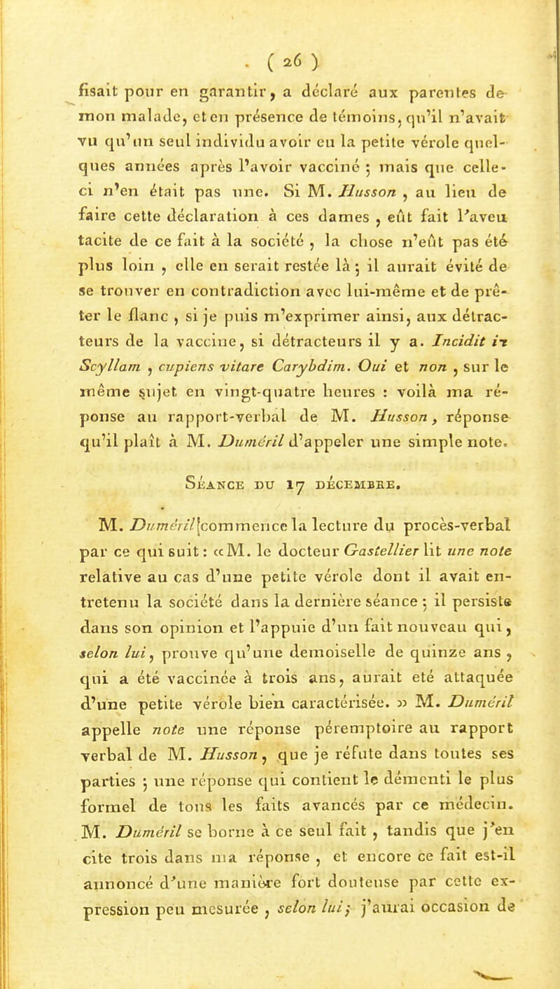 fisait pour en garantir, a déclaré aux parentes de mon malade, et en présence de témoins, qu'il n'avait vu qu'un seul individu avoir eu la petite vérole quel- ques années après l'avoir vacciné 5 mais que celle- ci n*en était pas une. Si M. Husson , au lieu de faire cette déclaration à ces dames , eût fait l'aveu tacite de ce fait à la société , la cliose n'eût pas été plus loin , elle en serait restée là 5 il aurait évité de se trouver en contradiction avec lui-même et de prê- ter le flanc , si je puis m'exprimer ainsi, aux détrac- teurs de la vaccine, si détracteurs il y a. Incidit it Scyllam , cupiens vitare Caryhdim. Oui et non , sur le même §ujet en vingt-quatre heures : voilà ma ré- ponse au rapport-verbal de M. Husson, réponse qu'il plaît à M. Z^K/weV//d'appeler une simple note. Séance du dÉcesibre, M. Z>KOTeY//[commence la lecture du procès-verbal par ce qui suit : «M. le docteur Gastellier ht une note relative au cas d'une petite vérole dont il avait en- tretenu la société dans la dernière séance 5 il persiste dans son opinion et l'appuie d'un fait nouveau qui, selon lui^ prouve qu'une demoiselle de quinze ans , qui a été vaccinée à trois ans, aurait été attaquée d'une petite vérole bien caractérisée, n M. Dnmérit appelle note une réponse péremptoire au rapport verbal de M. Husson y que je réfute dans toutes ses parties j une réponse qui contient le démenti le plus formel de tous les faits avancés par ce médecin. M. Duméril se borne à ce seul fait , tandis que j'en cite trois dans ma réponse , et encore ce fait est-il annoncé d'une manière fort douteuse par cette ex- pression peu mesurée , selon lui} j'aurai occasion de