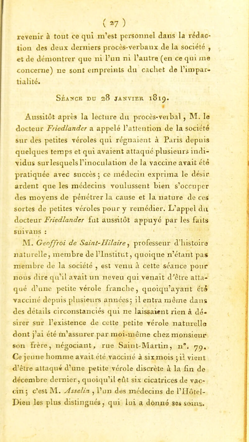 (»7) revenir à tout ce qui m'est personnel dans la rédac- tion des deux derniers procès-verbaux de la société , et de démontrer que ni l'un ni l'autre (en ce qui me concerne) ne sont empreints du cachet de l'impar- tialité. SÉAîfCE DU 28 JANVIER 1819. • Aussitôt après la lecture du procès-veibal , M, le docteur Friedlandcr a appelé l'attention de la société sur des petites véroles qui régnaient à Paris depuis quelques temps et qui avaient attaqué plusieurs indi- \idus surlesquels l'inoculation de la vaccine avait été pratiquée avec succès 5 ce médecin exprima le désir ardent que les médecins voulussent bien s'occuper des moyens de pénétrer la cause et la nature de ces sortes de petites véxoles pour y remédier. L'appel du docteur Friedlandcr fut aussitôt appuyé par les faits suivans : M. Genffroi de Saint-Hiîaire ^ professeur dliistoire naturelle, membre de l'Institut, quoique n'étant pas membre de la société , est venu à cette séance pour nous dire qu'il avait un neveu qui venait d'être atta- qué d'une petite vérole franche, quoiqu'ayant été vacciné depuis plusieurs annéesj il entra même dans des détails circonstanciés qui ne laissaient rien à dé- sirer sur l'existence de cette petite rérole naturelle dont j'ai été m'assurer par moi-même chez monsieur son frère, négociant, rue Saint-Martin, n*. yp. Ce jeune homme avait été vacciné à six mois \ \i vient d'être attaqué d'une petite vérole discrète à la fin de décembre dernier, quoiqu'il eût six cicatrices de vac- cin 5 c'est M. Asselin , l'un des médecins de l'Hôtel- Dieu les plus distingués, qui lui a donné ses soins.