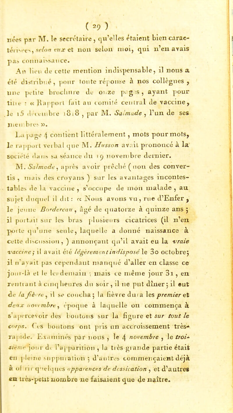 ( -9 ) nées par M. le secrétaire , qu'elles étaient biencarac- téi i•-^e^, '■•^ ^' selon moi, qui n'en avais pua connaissance. A\^ lien de cette inention indispensable, il nous a été di-{tnb!;é, pour lonte réponse à nos collègues , une pi'tile brocluii e du onze p-g ;S , ayant ])Our tilif ; «Kiippoit lait au comité ceniral de vaccine, le 1.5 (l.d nibie 1818 , par M. Saîmade , l'un de ses ïiieii br<.•.'■ ». La page 4 contient littéralement, mots pour mots, le r.)|)|).al veihal c|iie M. Husson av.iil prononcé à la société (la ILS sa séance du 19 novembre dernier. '^\. Siihnacîd ^ apiès avoir prêché ( non des conver- tis , niais des croyans ) sur les avantages incontes- tables de la vaccine , s'occupe de mou malade , au sujet dricpiel il dit : rc Nous avons vu, rue d'Enfer , le jeune Bordereau ^ âgé de quatorze à quinze ans} il portait sur les bras plusieurs cicatrices (il n'en, poite <pi'iJne seule, laquelle a donné naissance à cette discussion, ) annonçant qu'il avait eu la vraie l'acciriej il avait été /égèrem'^ntindisposéXe 3o octobre} il ti avalt pas cependant manqué d'aller en classe ce joni-là et le Ici demain ; mais ce même jour 3i , en n-ntiant à ciu(| lieures du soir, il ne put dîner ; il eut de /ajîèyre ^ il se coucha 5 la fièvre dm a les premier et deux novi mbre ^ époque à laquelle on commença à s'apercevoir des boutons sur la figure et ^«r tout le cr<rps. ( is hoiitons ont pris un accroissement très* rajiide. Examinés par nous , le 4 novembre , le troi' sienii' jour dt l'aj'j)arition , la tiès grande partie était eu l'Ieiiie Mippuialion 5 d'autres commeîiçaient déjà à ol I II quelques nppaiencfs de dessication , et d'autres en Irès-pelit nombre ne faisaient que de naître.