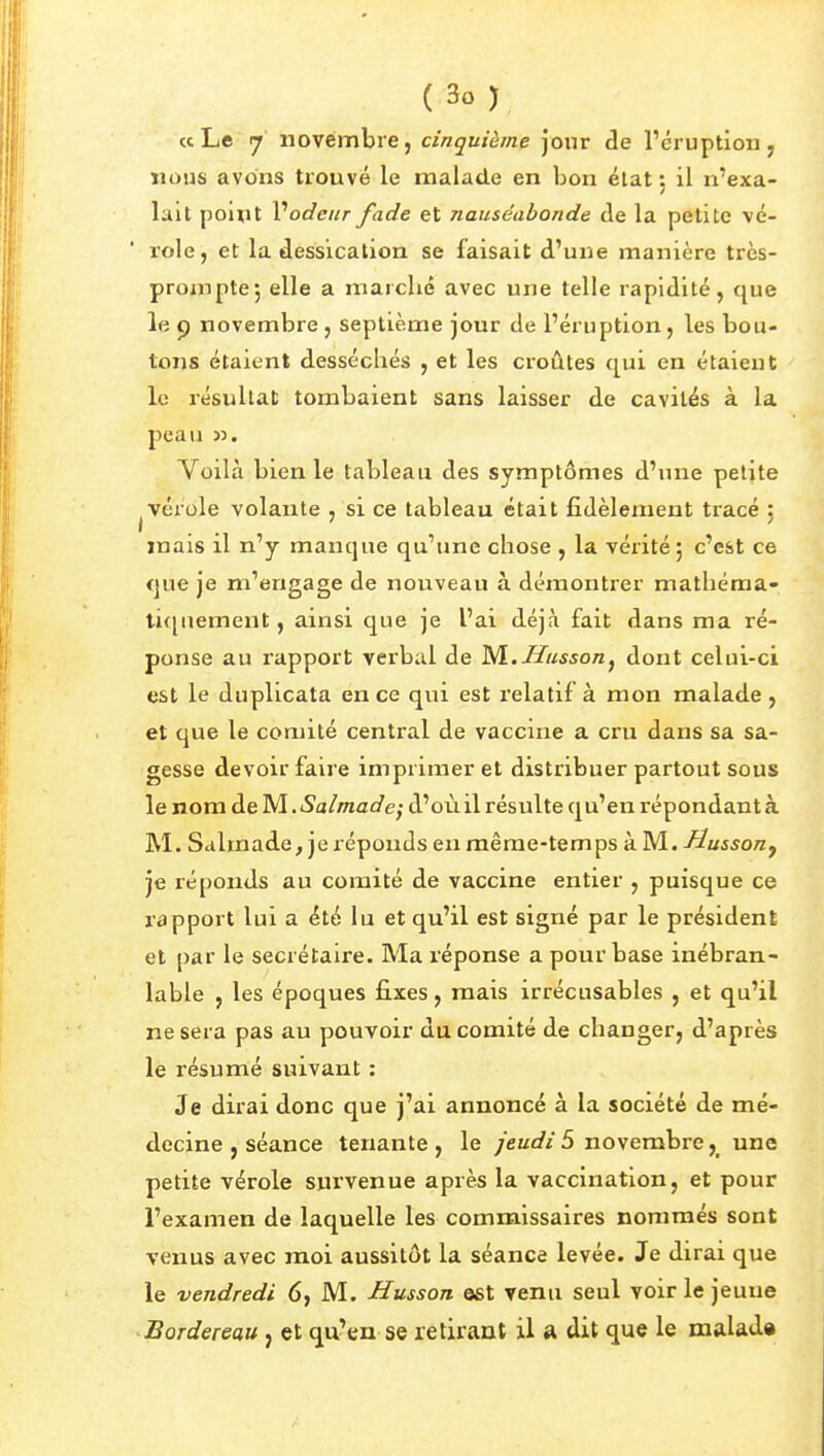 « Le 7' novembre, cinquième jour cle l'cruption ^ nous avons trouvé le malade en bon état : il n'exa- lait point V odeur fade et nauséabonde de la petite vé- role, et la dessication se faisait d'une manière très- proinptej elle a marché avec une telle rapidité, que le c) novembre , septième jour de l'éruption, les bou- tons étaient desséchés , et les croûtes qui en étaient le résultat tombaient sans laisser de cavités à la peau 33. Voilà bien le tableau des symptômes d'une petite ^vérole volante , si ce tableau était fidèlement tracé ; mais il n'y manque qu'une chose , la vérité, c'e&t ce que je m'engage de nouveau à démontrer mathéma- lifjiiement, ainsi que je l'ai déjà fait dans ma ré- ponse au rapport verbal de ^.Husson^ dont celui-ci est le duplicata en ce qui est relatif à mon malade , et que le comité central de vaccine a cru dans sa sa- gesse devoir faire imprimer et distribuer partout sous le nom de M. Salmade} d'où il résulte qu'en répondant à M. Salmade, je réponds en raêrae-temps à M. Husson^ je réponds au comité de vaccine entier , puisque ce rapport lui a été lu et qu'il est signé par le président et par le secrétaire. Ma réponse a pour base inébran- lable , les époques fixes, mais irrécusables , et qu'il ne sera pas au pouvoir du comité de changer, d'après le résumé suivant : Je dirai donc que j'ai annoncé à la société de mé- decine , séance tenante, le /cKt//5 novembreune petite vérole survenue après la vaccination, et pour l'examen de laquelle les commissaires nommés sont venus avec moi aussitôt la séance levée. Je dirai que le vendredi 6, M. Husson est venu seul voir le jeune Bordereau, et qu'en se retirant il a dit que le malad»