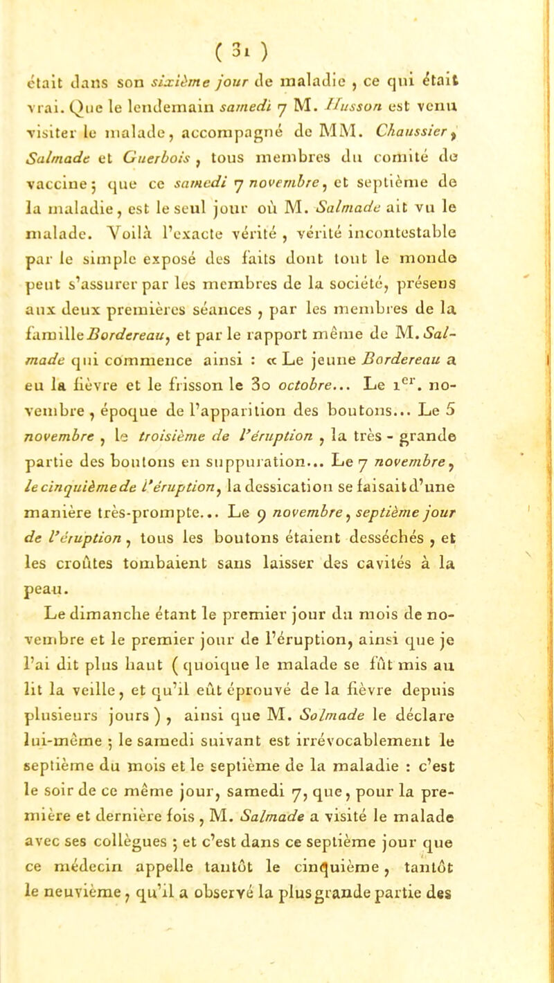 était dans son sixième jour tle maladie , ce qui ëtait vrai. Que le lendemain samedi 7 M. Ihisson est venu visiter le malade, accompagné de MM. Chaussier ^ Salmade et Giterbois , tous membres du comité do vaccine 5 que ce samedi rj novembre ^ ci septième de la maladie, est le seul jour où M. Salmade ait vu le malade. Voilà l'exacte vérité , vérité incontestable par le simple exposé des faits dont tout le monde peut s'assurer par les membres de la société, présens aux deux premières séances , par les membres de la ùimiWii Bordereau y et par le rapport même de M..Sal- made qui commence ainsi : « Le jeune Bordereau a eu la fièvre et le frisson le 3o octobre... Le 1^*'. no- vembre, époque de l'apparition des boutons... Le 5 novembre , le troisième de l'éruption , la très - grande partie des boutons en suppuration... Le 7 novembre^ lecinquièmede l'éruption^ ladessication se faisaitd'une manière très-prompte... Le 9 novembre septième jour de l'éruption , tous les boutons étaient desséchés , et les croûtes tombaient sans laisser des cavités à la peau. Le dimanche étant le premier jour du mois de no- vembre et le premier jour de l'éruption, ainsi que je l'ai dit plus haut ( quoique le malade se lût mis au lit la veille, et qu'il eût éprouvé de la fièvre depuis plusieui's jours) , ainsi que M. Solmade le déclare lui-même ; le samedi suivant est irrévocablement le septième du mois elle septième de la maladie : c'est le soir de ce même jour, samedi 7, que, pour la pre- mière et dernière fois , M. Salmade a visité le malade avec ses collègues 5 et c'est dans ce septième jour que ce médecin appelle tantôt le cinc^uième, tantôt le neuvième, qu'il a observé la plus grande partie des