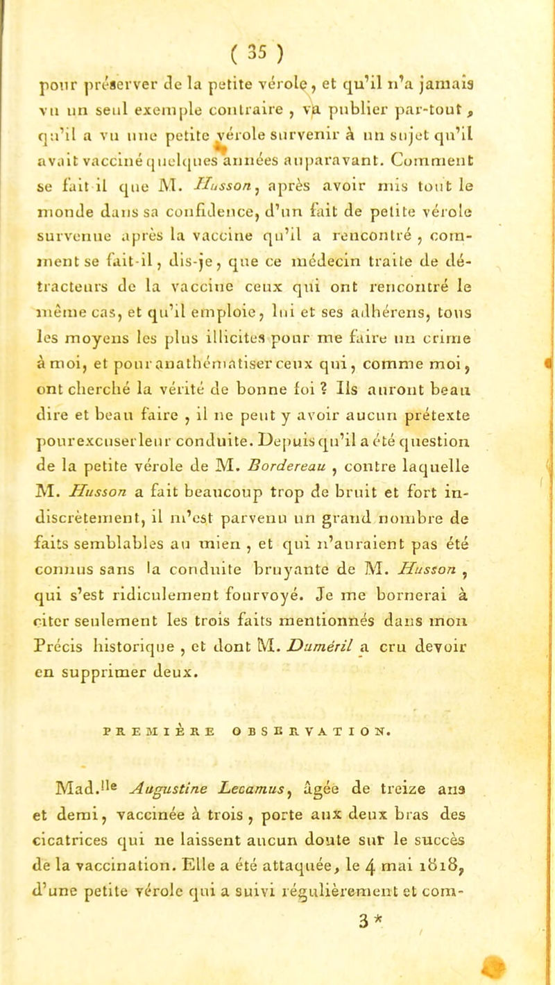 pour préserver de la petite vérolç, et qu'il n'a jamais vil un seul exemple contraire , vk publier par-tout , qu'il a vu une petite^érole survenir à un sujet qu'il avait vacciné quelques années auparavant. Comment se fait il que M. Husson^ après avoir mis tout le monde dans sa confidence, d'un fait de petite vérole survenue après la vaccine qu'il a rencontré , com- ment se fait-il, dis-je, que ce médecin traite de dé- tracteurs de la vaccine ceux qui ont rencontré le même cas, et qu'il emploie, lui et ses adhérens, tous les moyens les plus illicites pour me faire un crime à moi, et pouranathématiserceux qui, comme moi, ont cherché la vérité de bonne foi ? Ils auront beau dire et beau faire , il ne peut y avoir aucun prétexte pourexcuserleur conduite. Depuis qu'il a été question de la petite vérole de M. Bordereau , contre laquelle M. Husson a fait beaucoup trop de bruit et fort in- discrètement, il m'est parvenu un grand nombre de faits semblables au mien , et qui n'auraient pas été connus sans la conduite bruyante de M. Husson , qui s'est ridiculement fourvoyé. Je me bornei'ai à citer seulement les trois faits mentionnés dans mon Précis historique , et dont M. Dnméril a cru devoir en supprimer deux. PREMIÈRE OBSERVATION. Mad.''^ Augustine Lecamus^ âgée de treize ans et demi, vaccinée à trois, porte aux deux bras des cicatrices qui ne laissent aucun doute sut le succès de la vaccination. Elle a été attaquée, le 4 mai 1818, d'une petite vérole qui a suivi régulièrement et cora- 3*